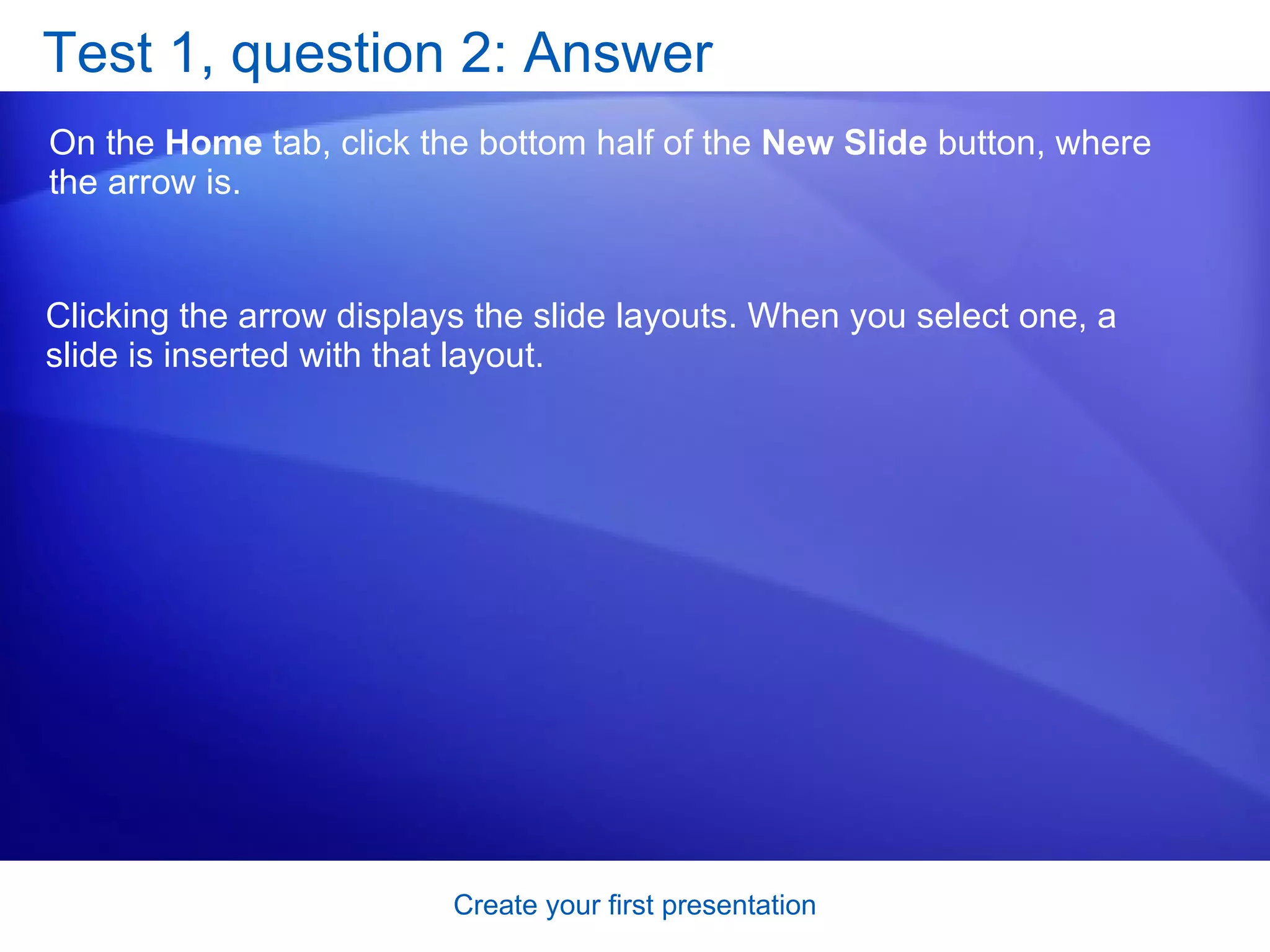 Test 1, question 2: Answer On the  Home  tab, click the bottom half of the  New Slide  button, where the arrow is. Clicking the arrow displays the slide layouts. When you select one, a slide is inserted with that layout. 