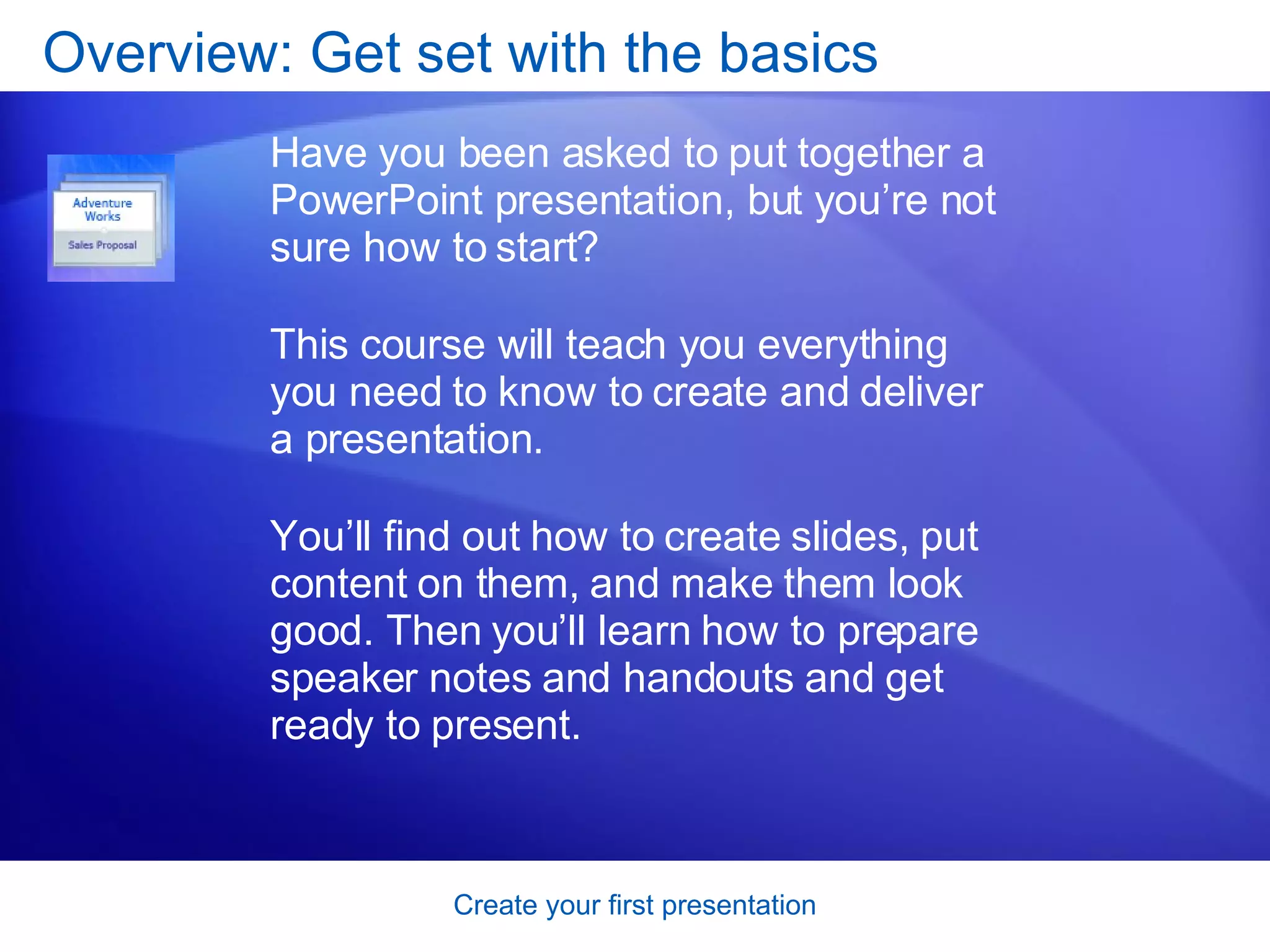Overview: Get set with the basics Have you been asked to put together a PowerPoint presentation, but you’re not sure how to start?  This course will teach you everything you need to know to create and deliver a presentation.  You’ll find out how to create slides, put content on them, and make them look good. Then you’ll learn how to prepare speaker notes and handouts and get ready to present.  