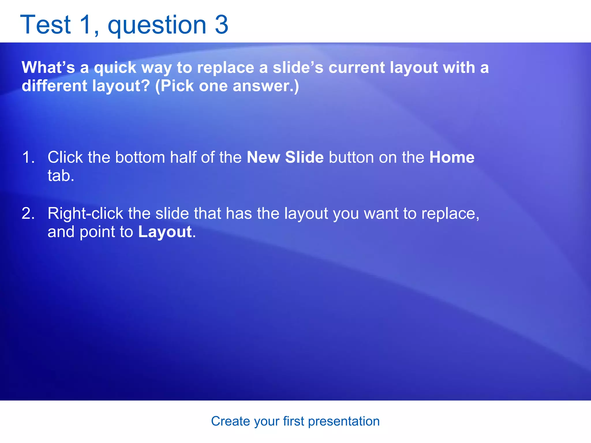Test 1, question 3 What’s a quick way to replace a slide’s current layout with a different layout? (Pick one answer.) Click the bottom half of the  New Slide  button on the  Home  tab.  Right-click the slide that has the layout you want to replace, and point to  Layout .  