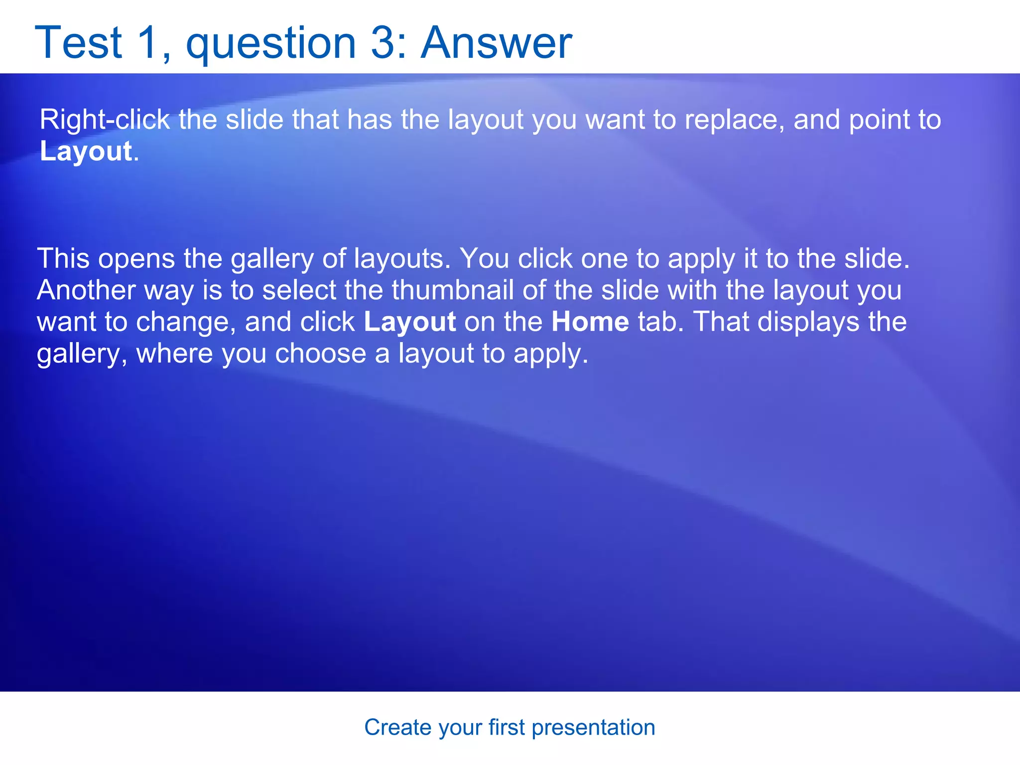 Test 1, question 3: Answer Right-click the slide that has the layout you want to replace, and point to  Layout .  This opens the gallery of layouts. You click one to apply it to the slide. Another way is to select the thumbnail of the slide with the layout you want to change, and click  Layout  on the  Home  tab. That displays the gallery, where you choose a layout to apply. 