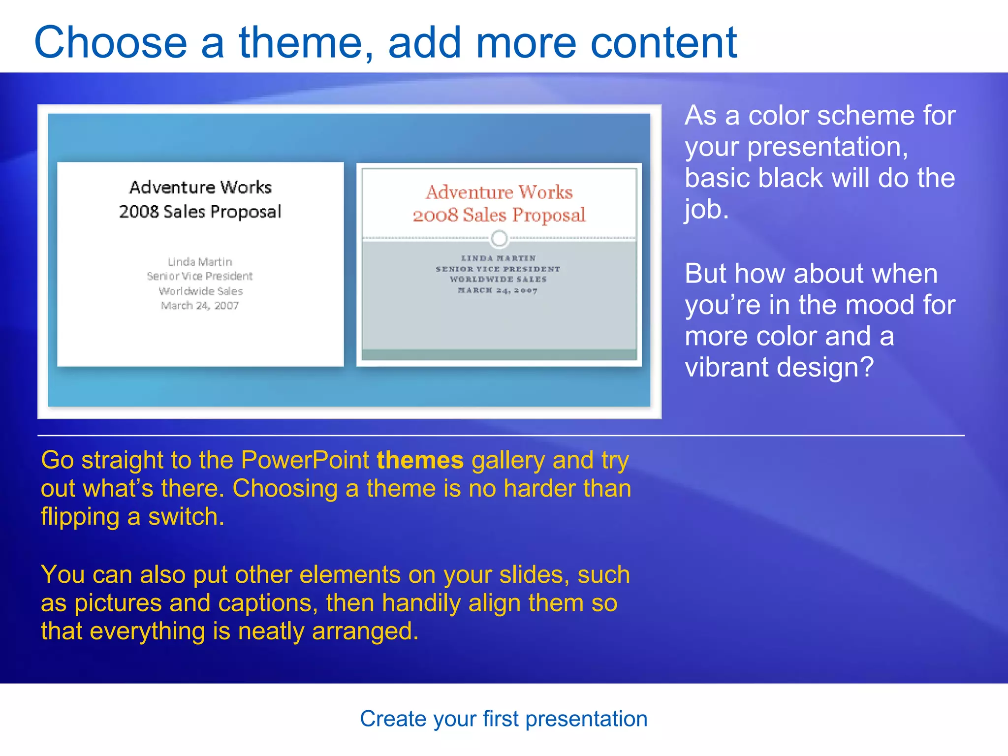 Choose a theme, add more content As a color scheme for your presentation, basic black will do the job. But how about when you’re in the mood for more color and a vibrant design? Go straight to the PowerPoint  themes  gallery and try out what’s there. Choosing a theme is no harder than flipping a switch.  You can also put other elements on your slides, such as pictures and captions, then handily align them so that everything is neatly arranged.  