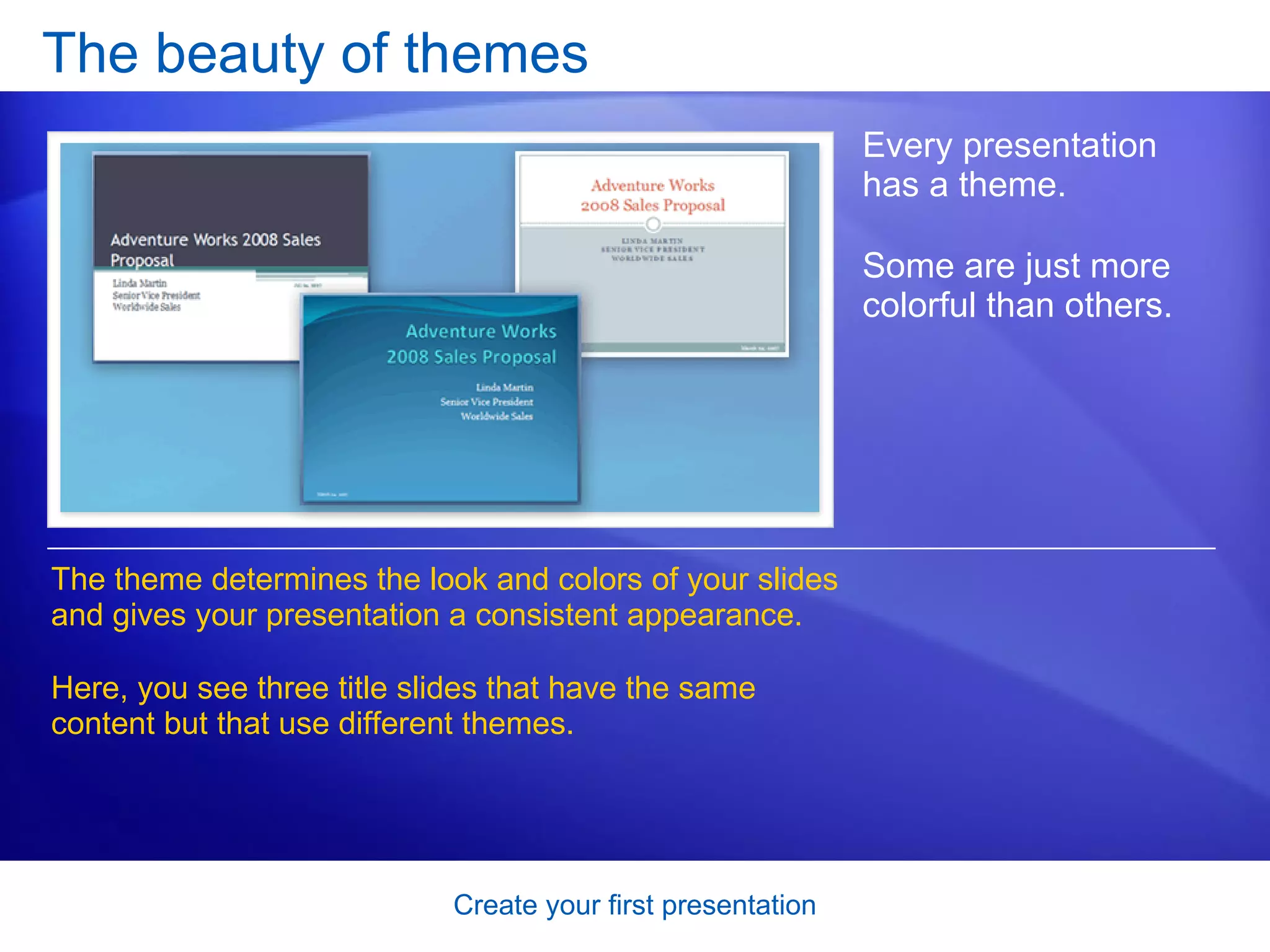 The beauty of themes Every presentation has a theme.  Some are just more colorful than others.  The theme determines the look and colors of your slides and gives your presentation a consistent appearance.  Here, you see three title slides that have the same content but that use different themes.  