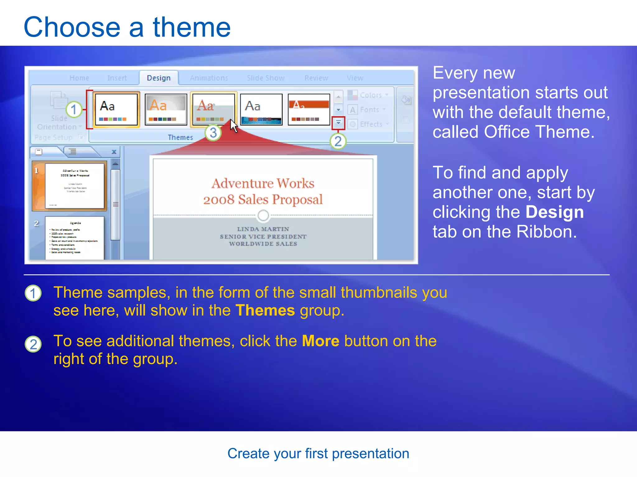 Choose a theme Every new presentation starts out with the default theme, called Office Theme. To find and apply another one, start by clicking the  Design  tab on the Ribbon.  Theme samples, in the form of the small thumbnails you see here, will show in the  Themes  group. To see additional themes, click the  More  button on the right of the group. 