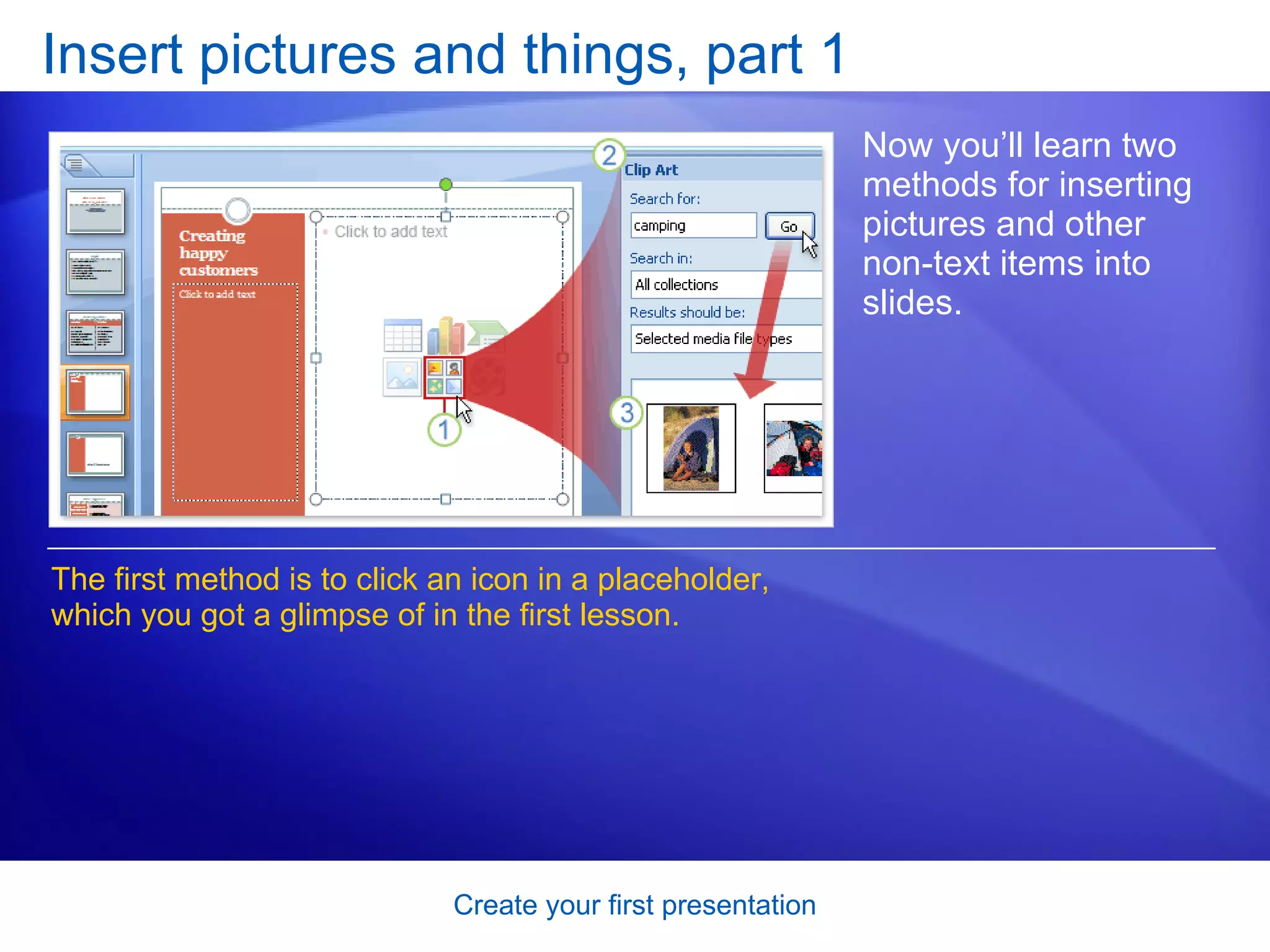Insert pictures and things, part 1 Now you’ll learn two methods for inserting pictures and other non-text items into slides. The first method is to click an icon in a placeholder, which you got a glimpse of in the first lesson.  