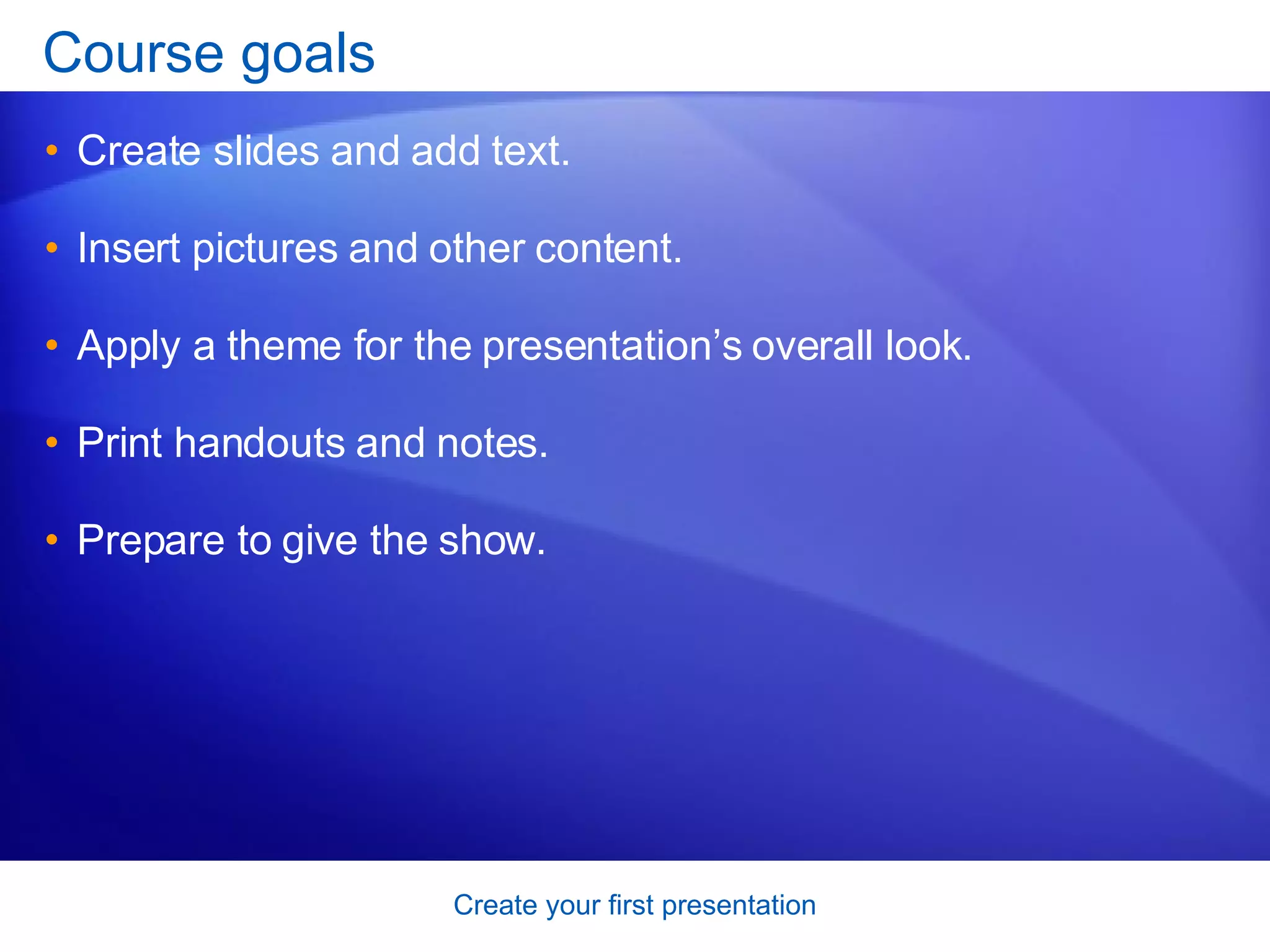 Course goals Create slides and add text. Insert pictures and other content.  Apply a theme for the presentation’s overall look.  Print handouts and notes. Prepare to give the show.  
