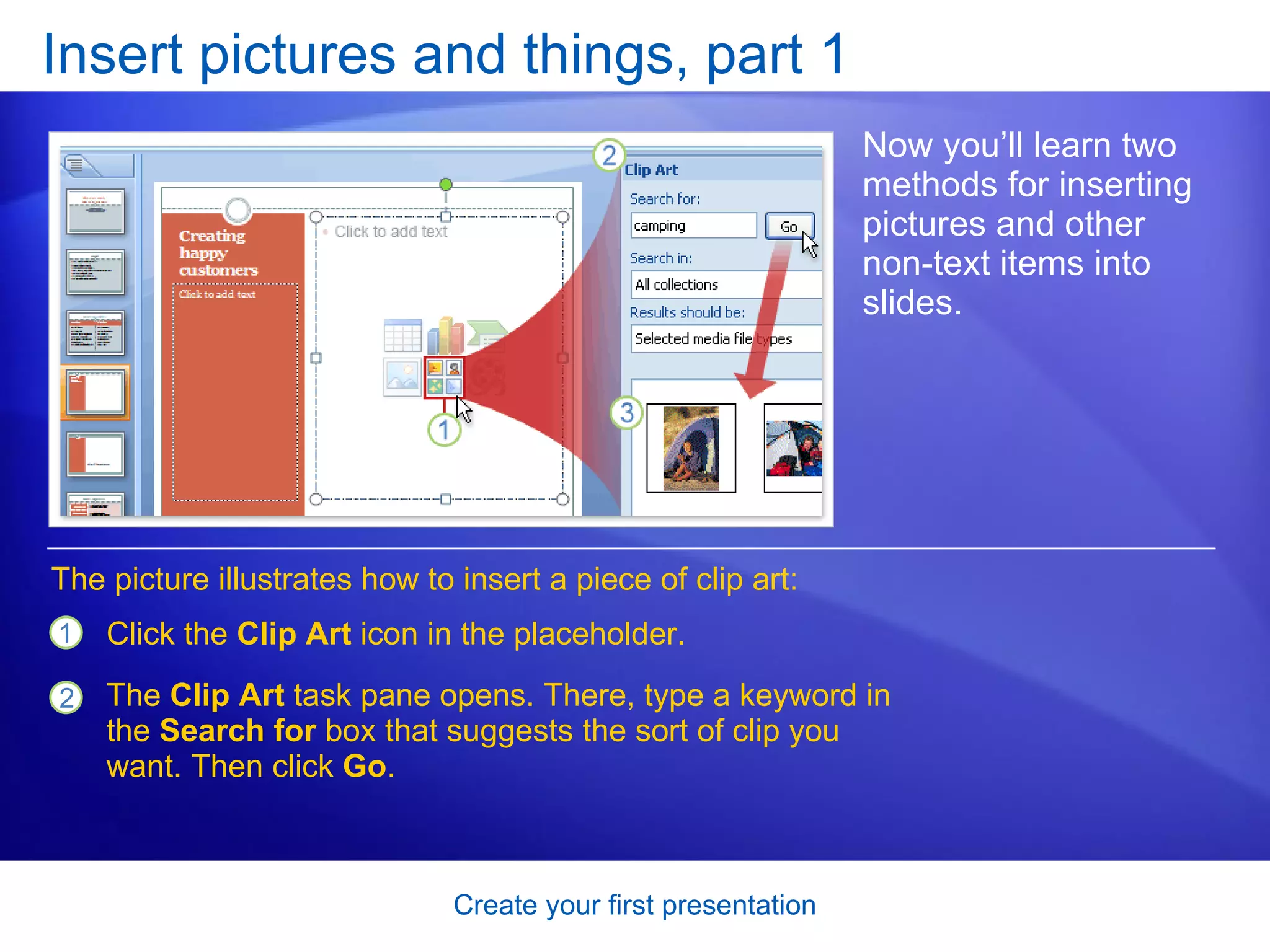 Insert pictures and things, part 1 Now you’ll learn two methods for inserting pictures and other non-text items into slides.  Click the  Clip Art  icon in the placeholder.  The  Clip Art  task pane opens. There, type a keyword in the  Search for  box that suggests the sort of clip you want. Then click  Go .  The picture illustrates how to insert a piece of clip art: 