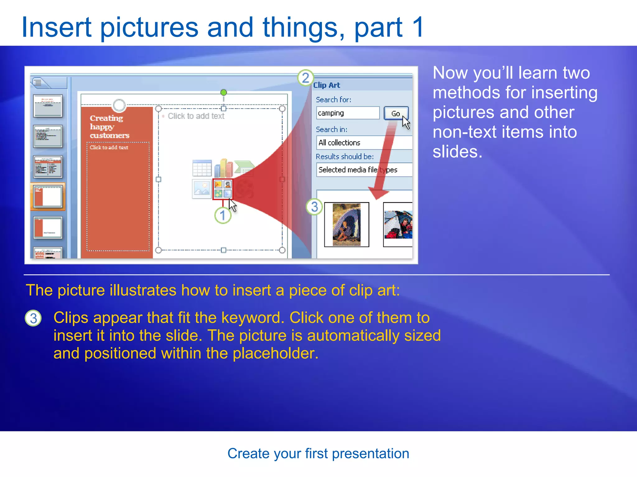 Insert pictures and things, part 1 Now you’ll learn two methods for inserting pictures and other non-text items into slides.  Clips appear that fit the keyword. Click one of them to insert it into the slide. The picture is automatically sized and positioned within the placeholder.  The picture illustrates how to insert a piece of clip art: 