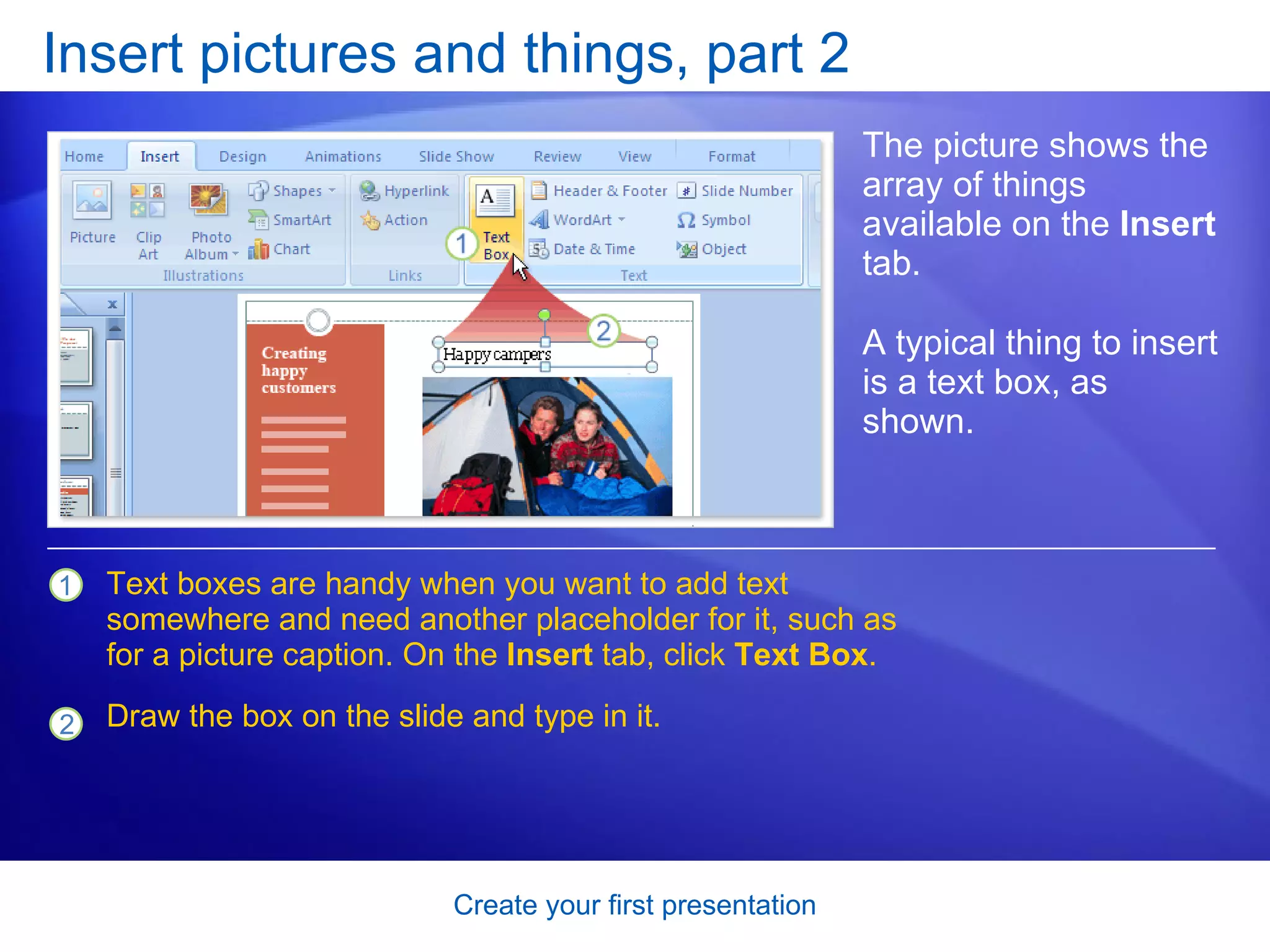 Insert pictures and things, part 2 The picture shows the array of things available on the  Insert  tab. Text boxes are handy when you want to add text somewhere and need another placeholder for it, such as for a picture caption. On the  Insert  tab, click  Text Box . Draw the box on the slide and type in it. A typical thing to insert is a text box, as shown.  