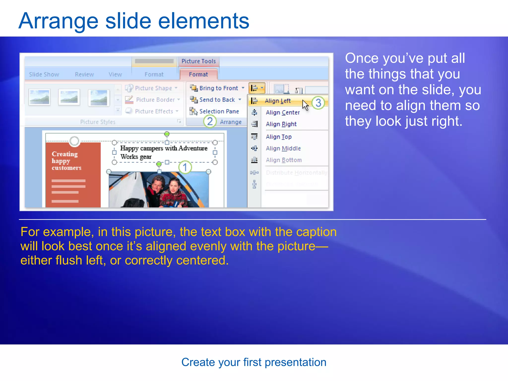 Arrange slide elements Once you’ve put all the things that you want on the slide, you need to align them so they look just right.  For example, in this picture, the text box with the caption will look best once it’s aligned evenly with the picture—either flush left, or correctly centered.  