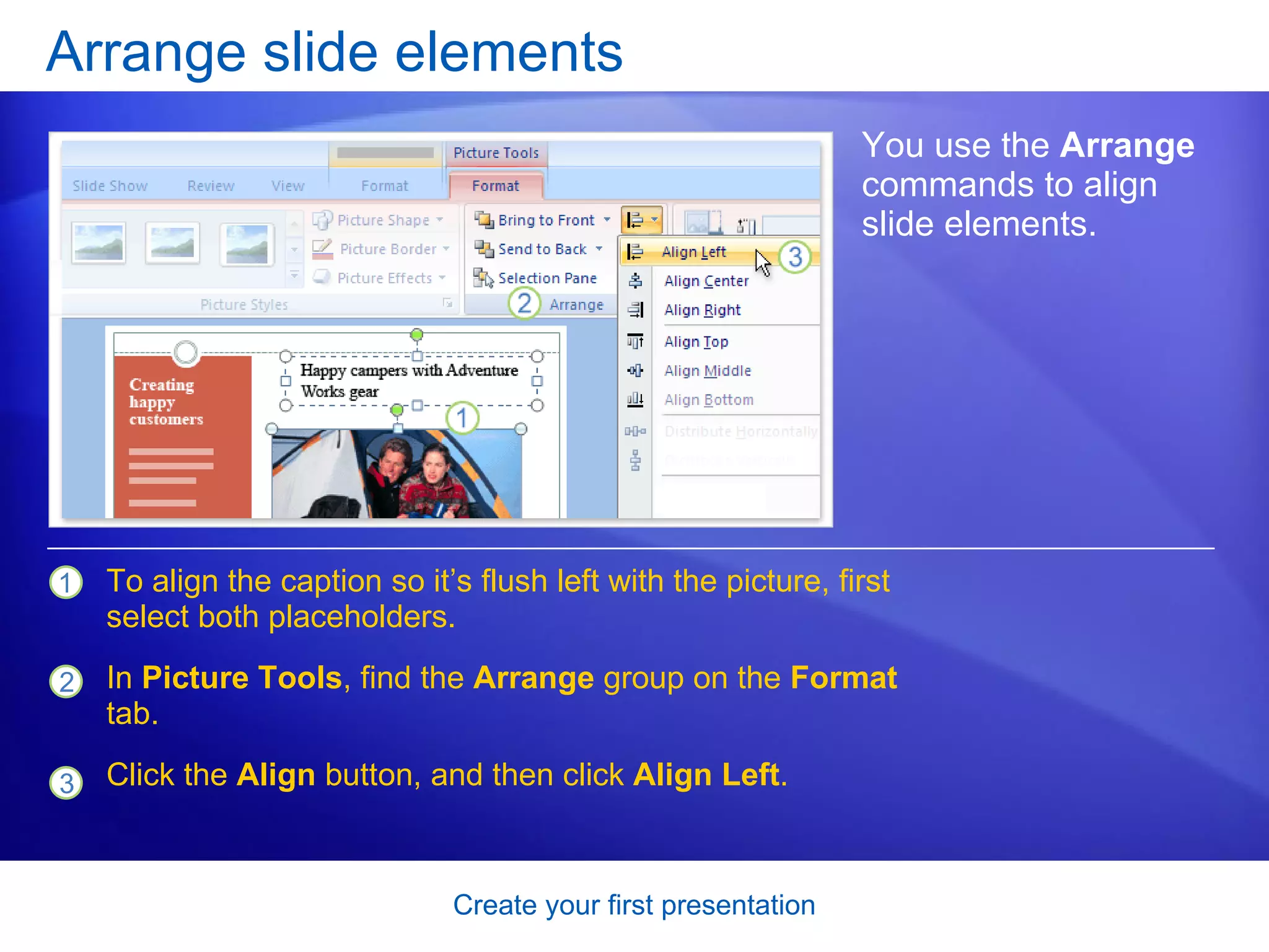 Arrange slide elements You use the  Arrange  commands to align slide elements.  To align the caption so it’s flush left with the picture, first select both placeholders. In  Picture Tools , find the  Arrange  group on the  Format  tab. Click the  Align  button, and then click  Align Left . 