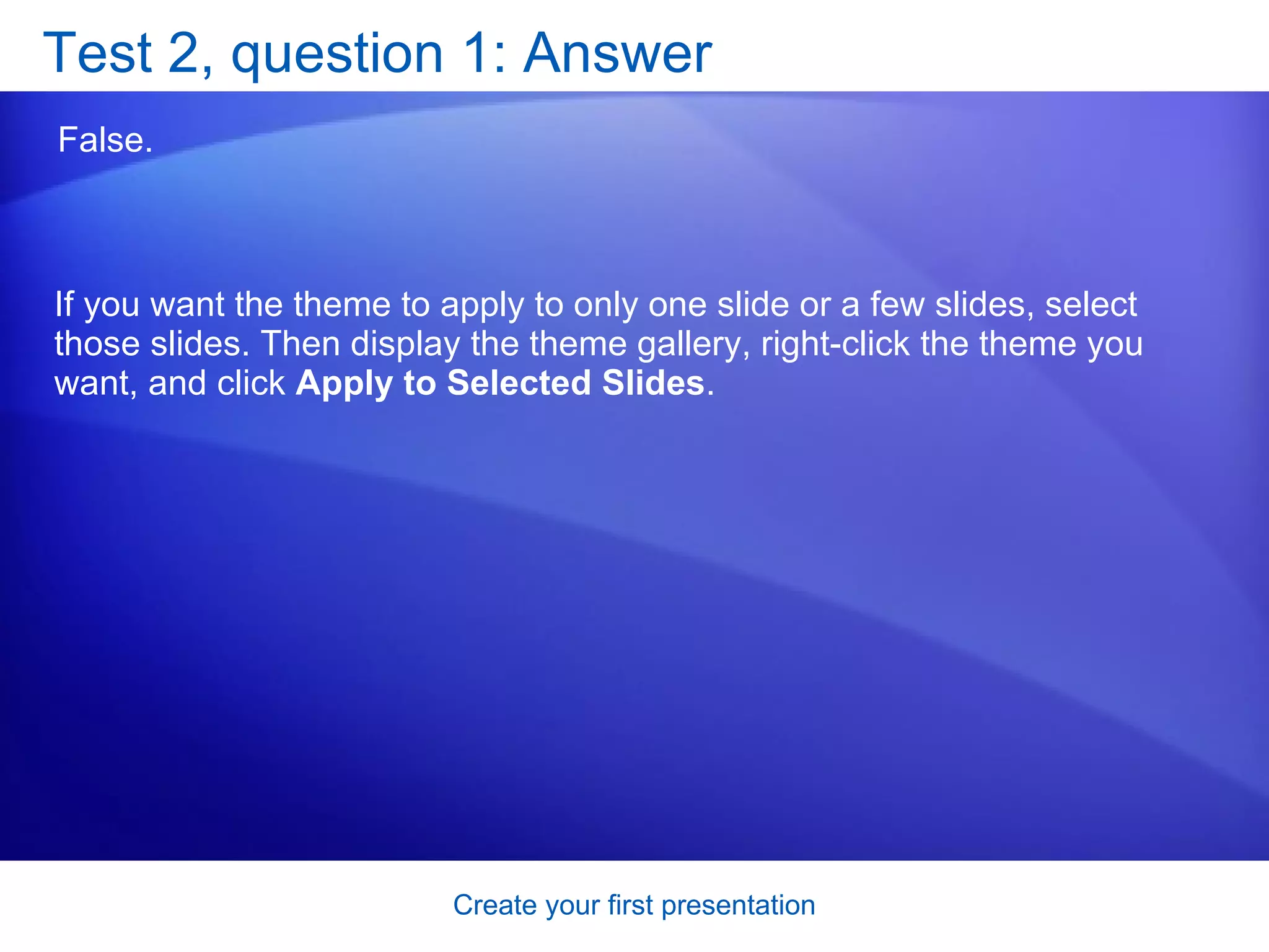 Test 2, question 1: Answer False.  If you want the theme to apply to only one slide or a few slides, select those slides. Then display the theme gallery, right-click the theme you want, and click  Apply to Selected Slides . 