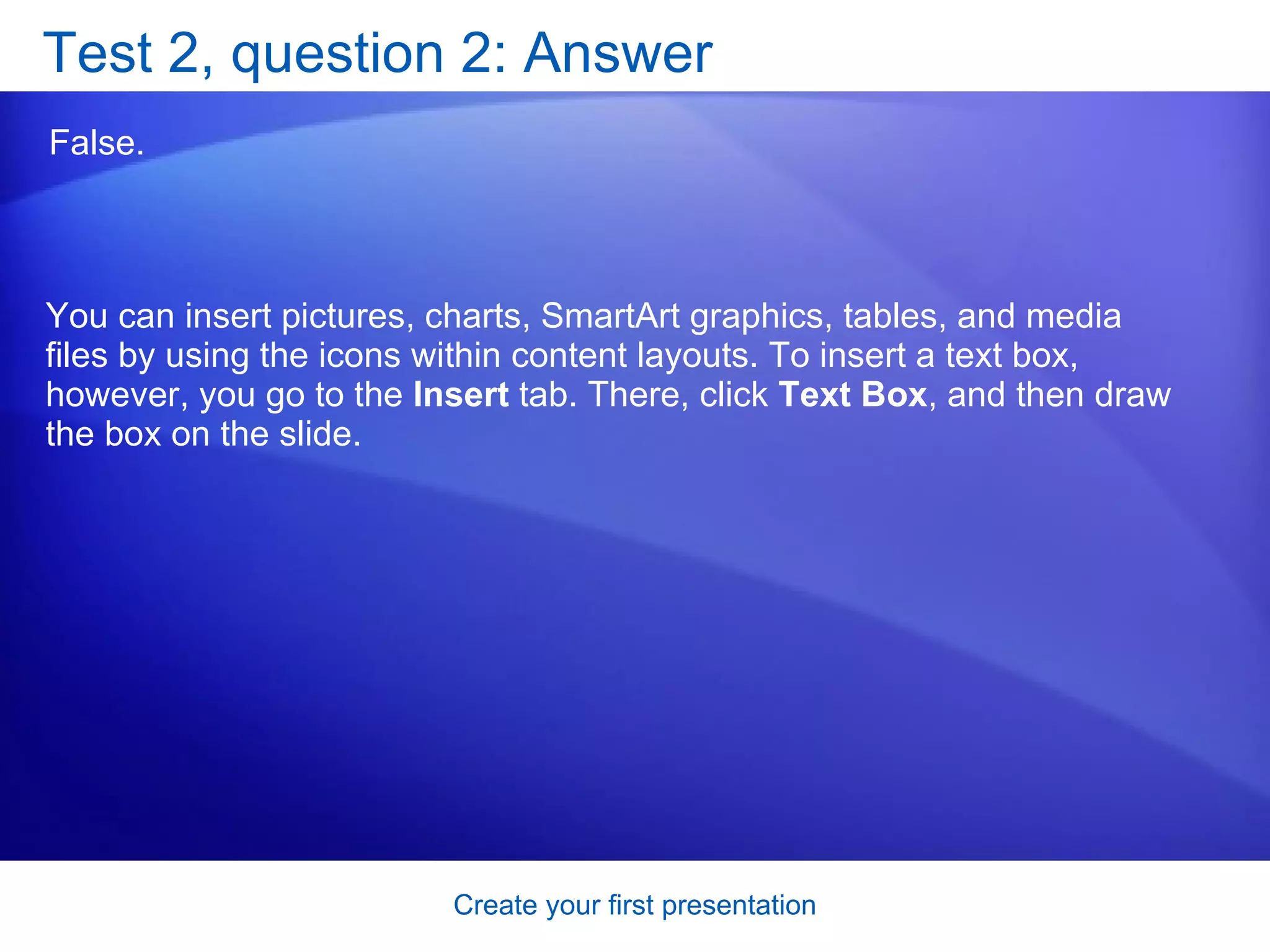 Test 2, question 2: Answer False.  You can insert pictures, charts, SmartArt graphics, tables, and media files by using the icons within content layouts. To insert a text box, however, you go to the  Insert  tab. There, click  Text Box , and then draw the box on the slide. 