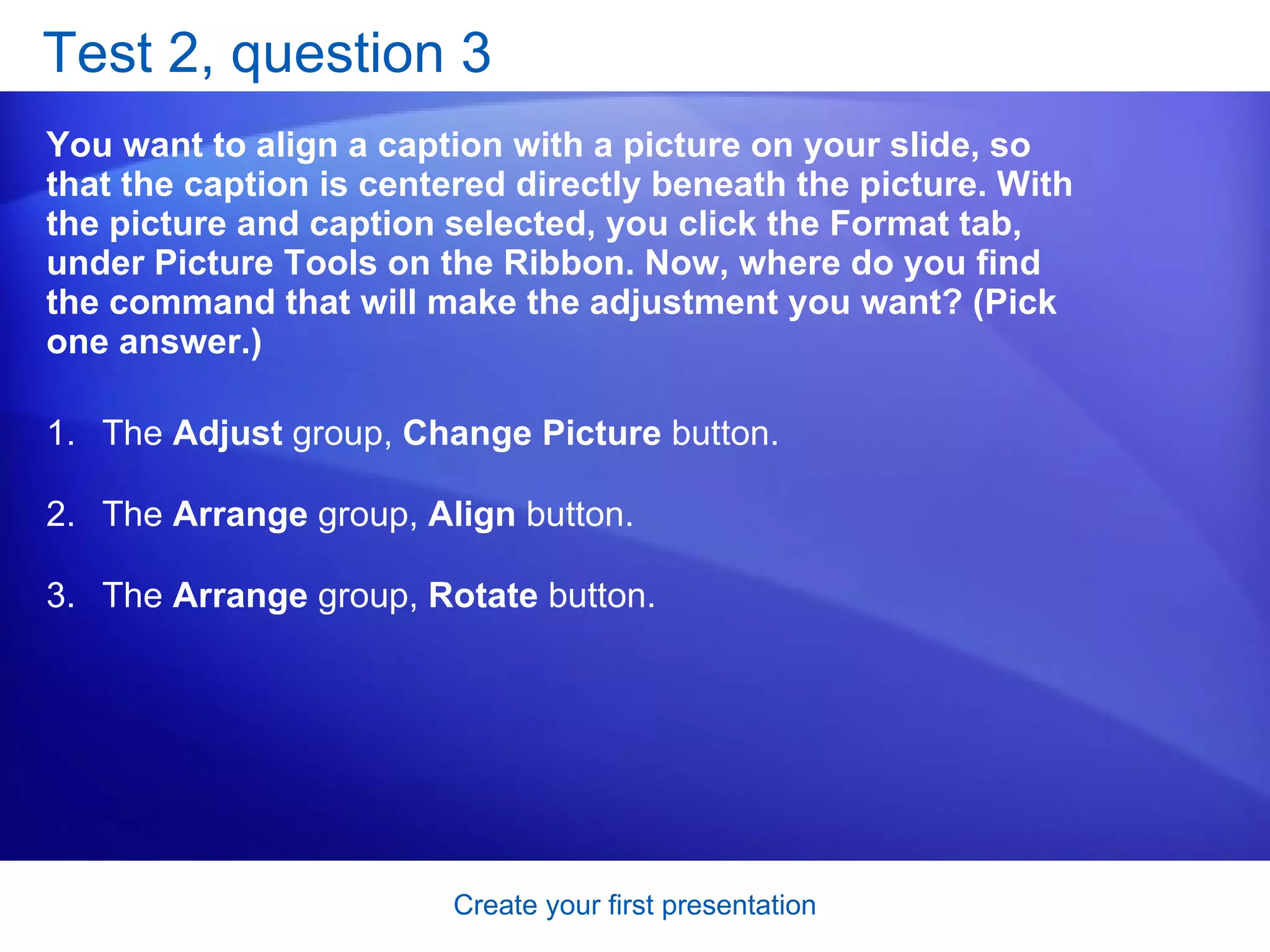 Test 2, question 3 You want to align a caption with a picture on your slide, so that the caption is centered directly beneath the picture. With the picture and caption selected, you click the Format tab, under Picture Tools on the Ribbon. Now, where do you find the command that will make the adjustment you want? (Pick one answer.) The  Adjust  group,  Change Picture  button.  The  Arrange  group,  Align  button.  The  Arrange  group,  Rotate  button.  