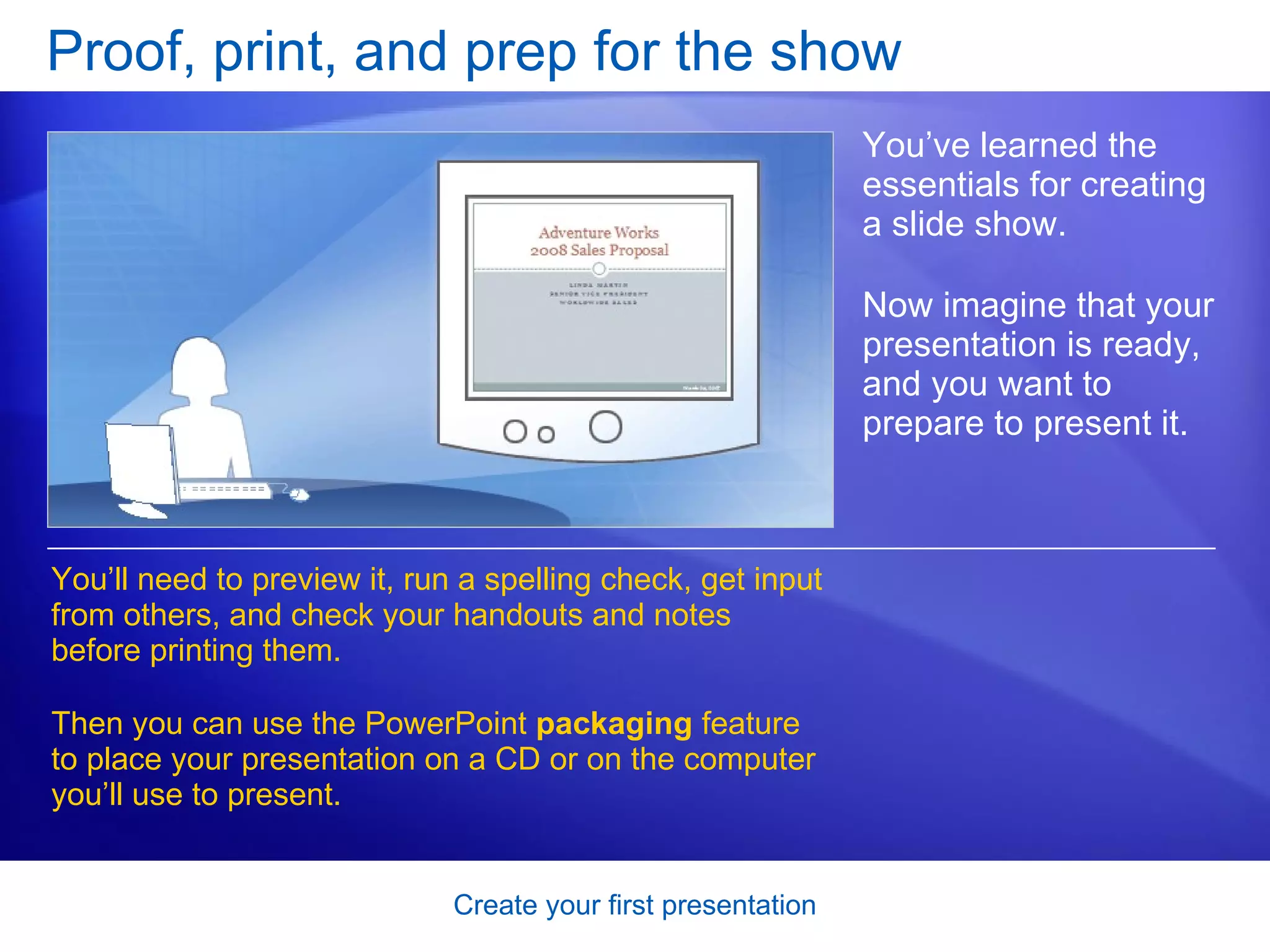 Proof, print, and prep for the show You’ve learned the essentials for creating a slide show.  Now imagine that your presentation is ready, and you want to prepare to present it. You’ll need to preview it, run a spelling check, get input from others, and check your handouts and notes before printing them. Then you can use the PowerPoint  packaging  feature to place your presentation on a CD or on the computer you’ll use to present.  