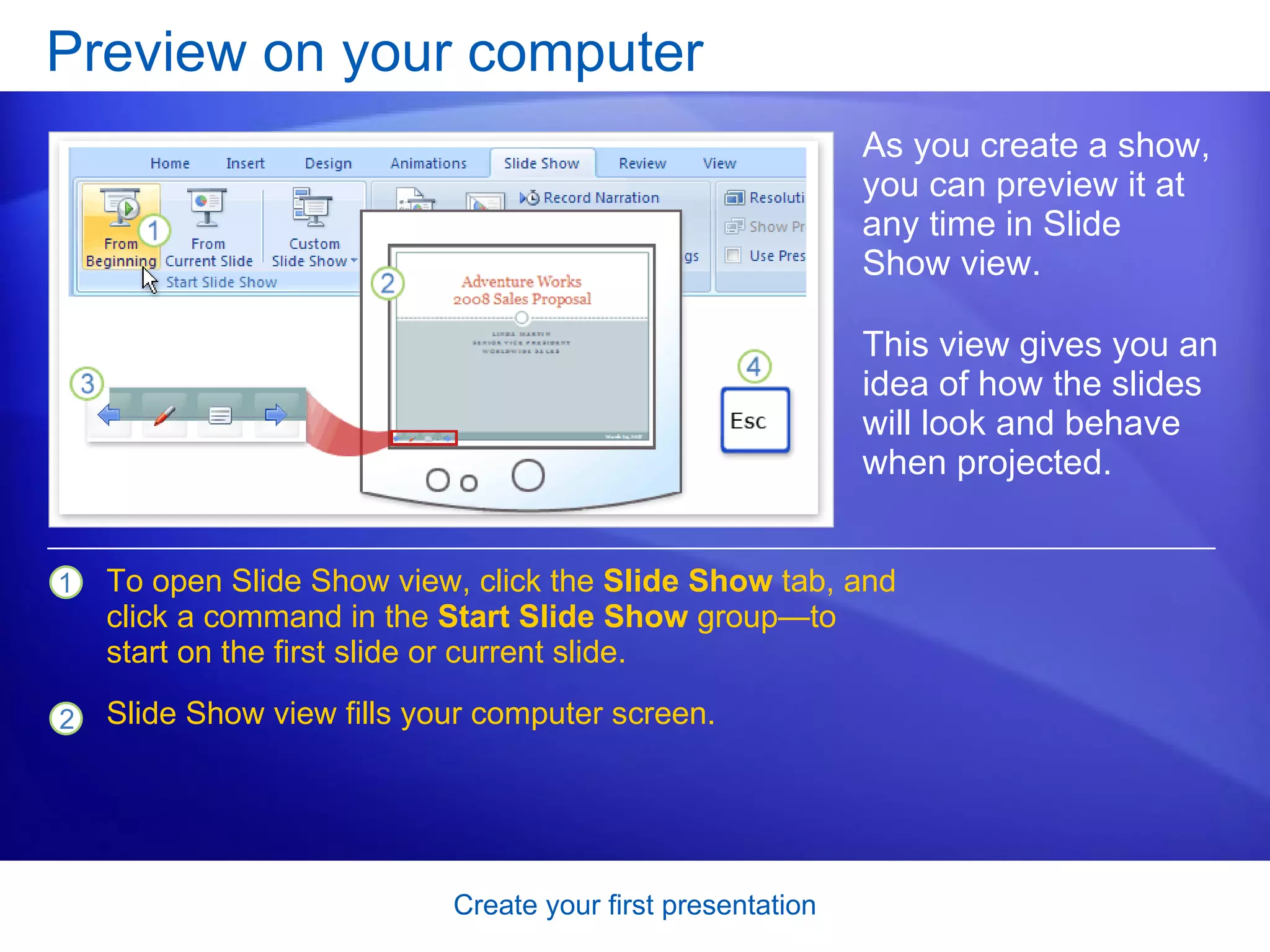 Preview on your computer As you create a show, you can preview it at any time in Slide Show view.  This view gives you an idea of how the slides will look and behave when projected.  To open Slide Show view, click the  Slide Show  tab, and click a command in the  Start Slide Show  group—to start on the first slide or current slide. Slide Show view fills your computer screen.  