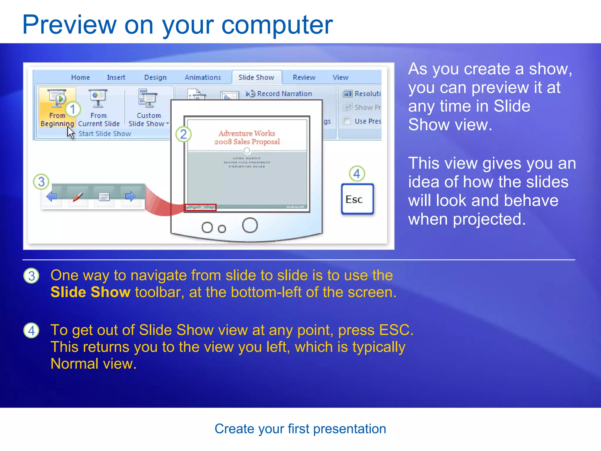 Preview on your computer As you create a show, you can preview it at any time in Slide Show view.  This view gives you an idea of how the slides will look and behave when projected.  One way to navigate from slide to slide is to use the  Slide Show  toolbar, at the bottom-left of the screen.  To get out of Slide Show view at any point, press ESC. This returns you to the view you left, which is typically Normal view.  