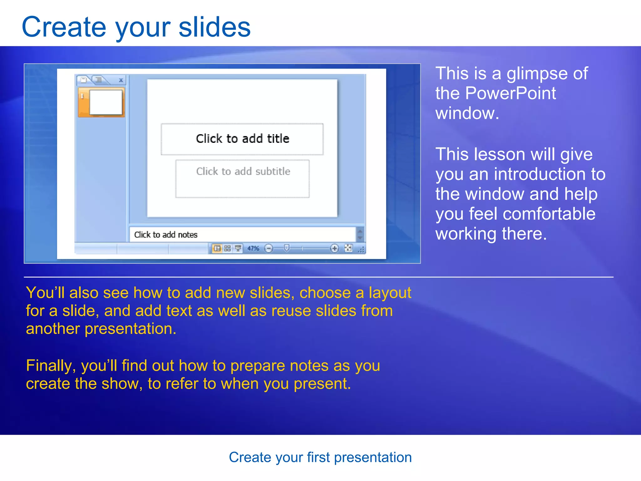 Create your slides This is a glimpse of the PowerPoint window.  This lesson will give you an introduction to the window and help you feel comfortable working there. You’ll also see how to add new slides, choose a layout for a slide, and add text as well as reuse slides from another presentation. Finally, you’ll find out how to prepare notes as you create the show, to refer to when you present.  