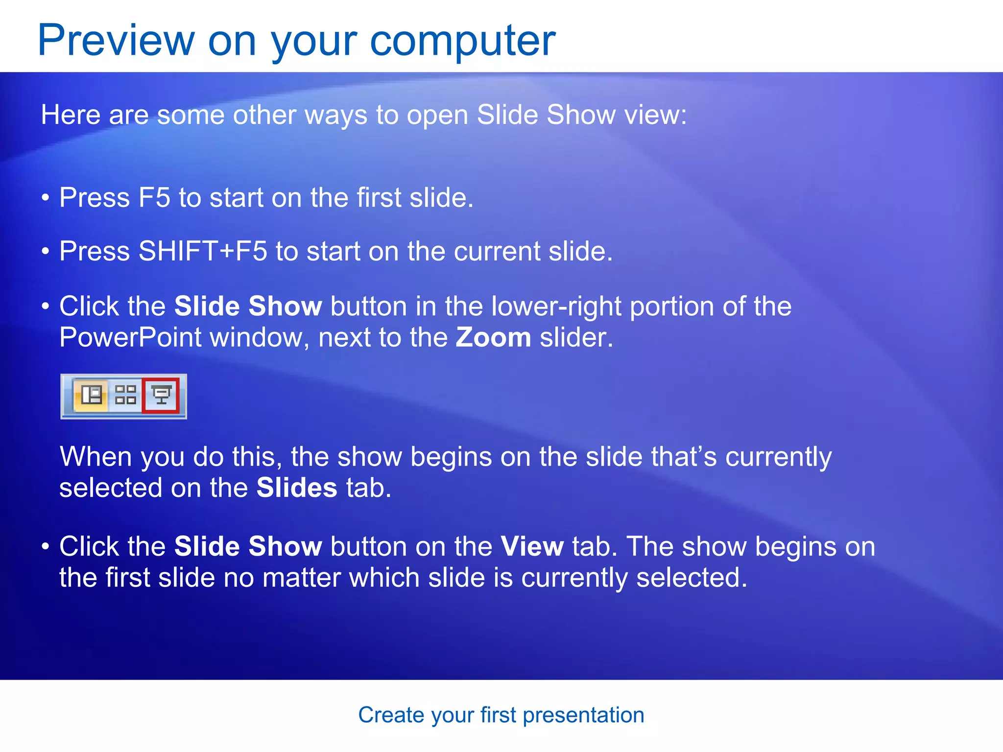 Press F5 to start on the first slide.  Press SHIFT+F5 to start on the current slide.  Preview on your computer  Here are some other ways to open Slide Show view: When you do this, the show begins on the slide that’s currently selected on the  Slides  tab.  Click the  Slide Show  button in the lower-right portion of the PowerPoint window, next to the  Zoom  slider. Click the  Slide Show  button on the  View  tab. The show begins on the first slide no matter which slide is currently selected.  