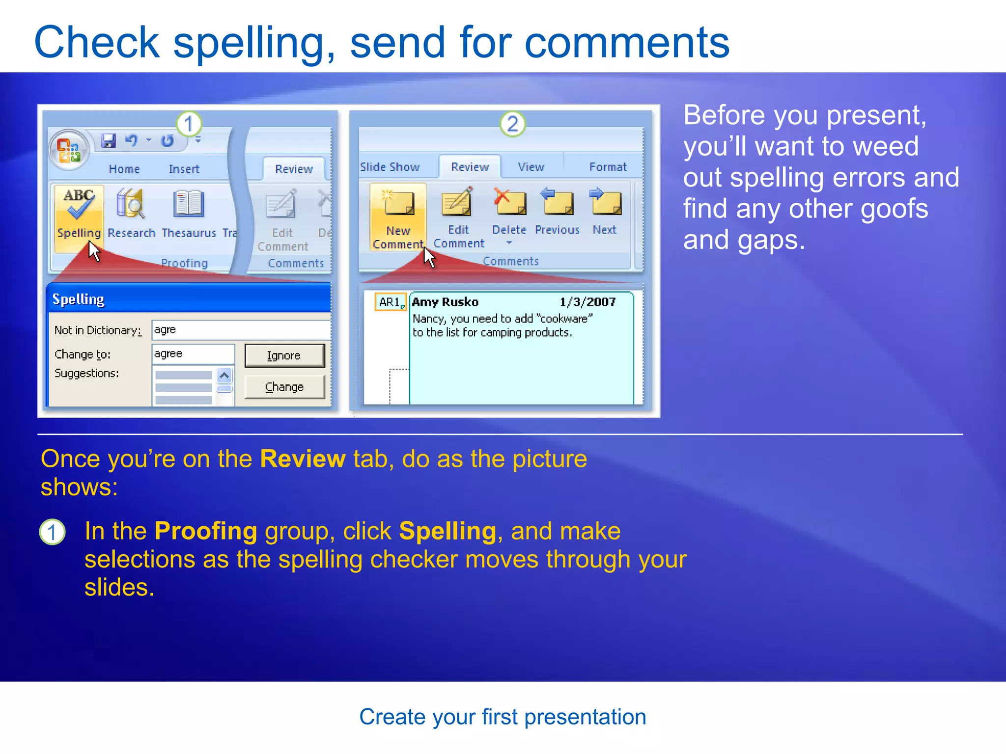 Check spelling, send for comments Before you present, you’ll want to weed out spelling errors and find any other goofs and gaps. Once you’re on the  Review  tab, do as the picture shows:  In the  Proofing  group, click  Spelling , and make selections as the spelling checker moves through your slides. 