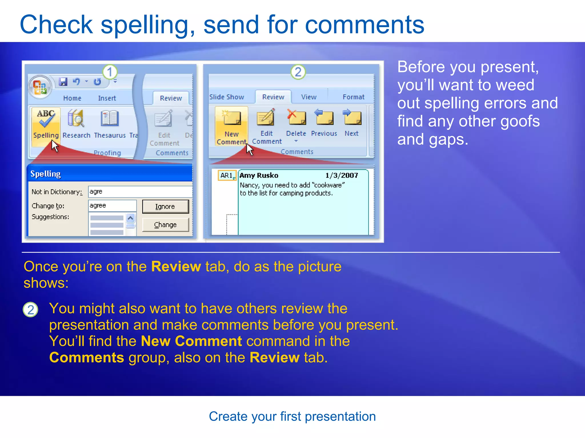 Check spelling, send for comments Before you present, you’ll want to weed out spelling errors and find any other goofs and gaps. Once you’re on the  Review  tab, do as the picture shows:  You might also want to have others review the presentation and make comments before you present. You’ll find the  New Comment  command in the  Comments  group, also on the  Review  tab.  