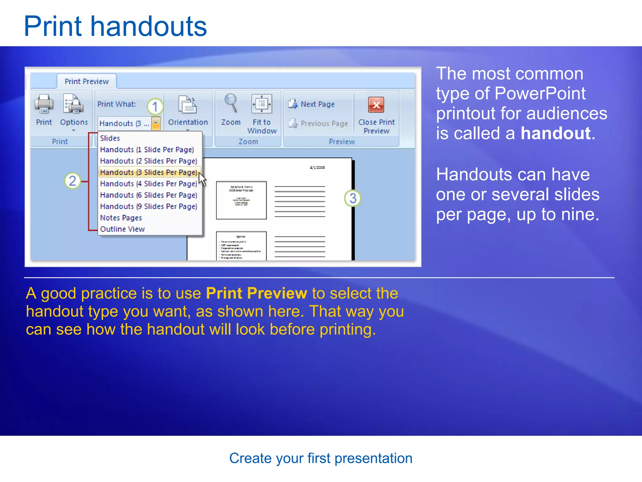 Print handouts The most common type of PowerPoint printout for audiences is called a  handout .  Handouts can have one or several slides per page, up to nine. A good practice is to use  Print Preview  to select the handout type you want, as shown here. That way you can see how the handout will look before printing.  