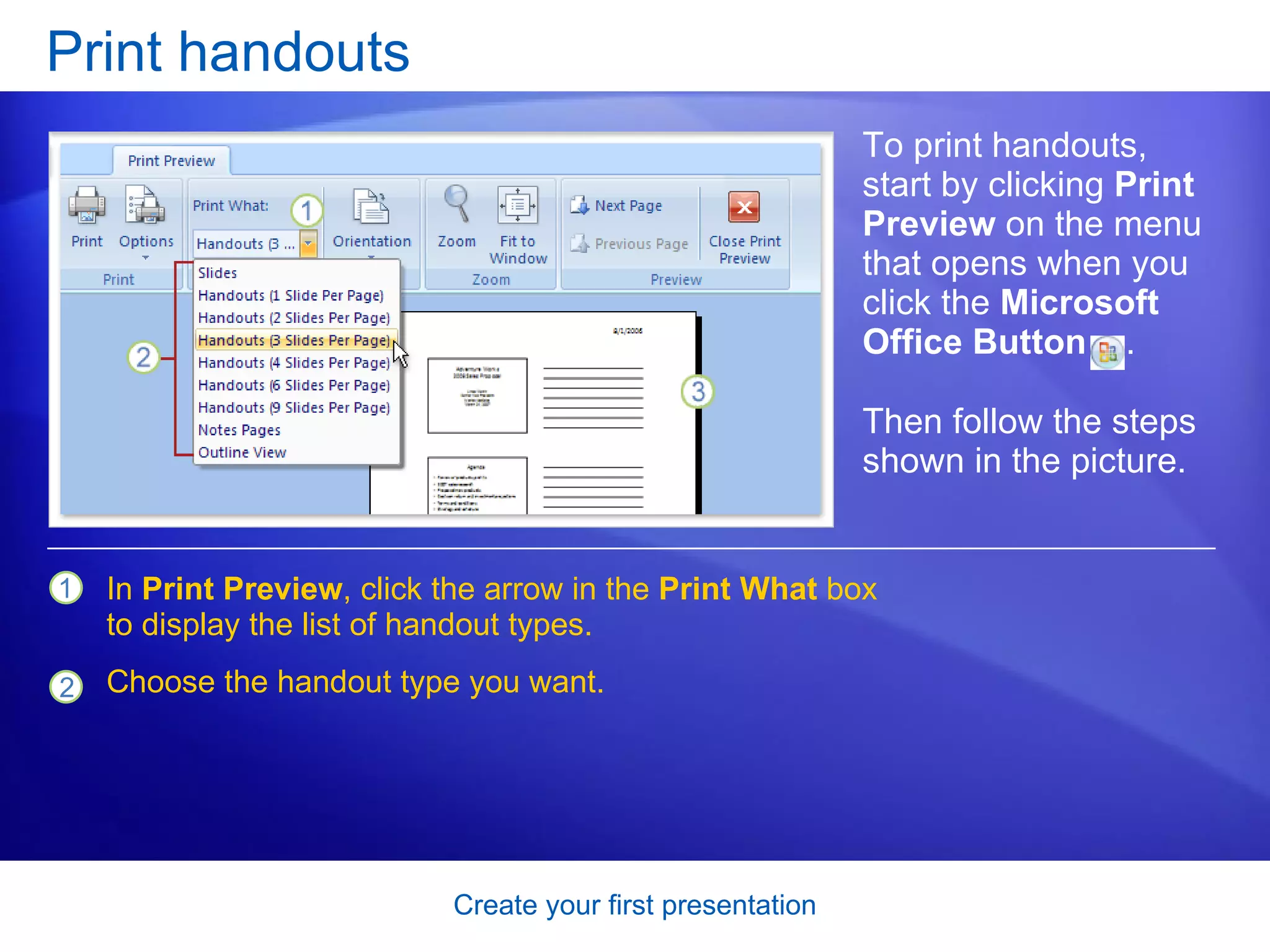 Print handouts To print handouts, start by clicking  Print Preview  on the menu that opens when you click the  Microsoft Office Button  . In  Print Preview , click the arrow in the  Print What  box to display the list of handout types.  Choose the handout type you want. Then follow the steps shown in the picture.  