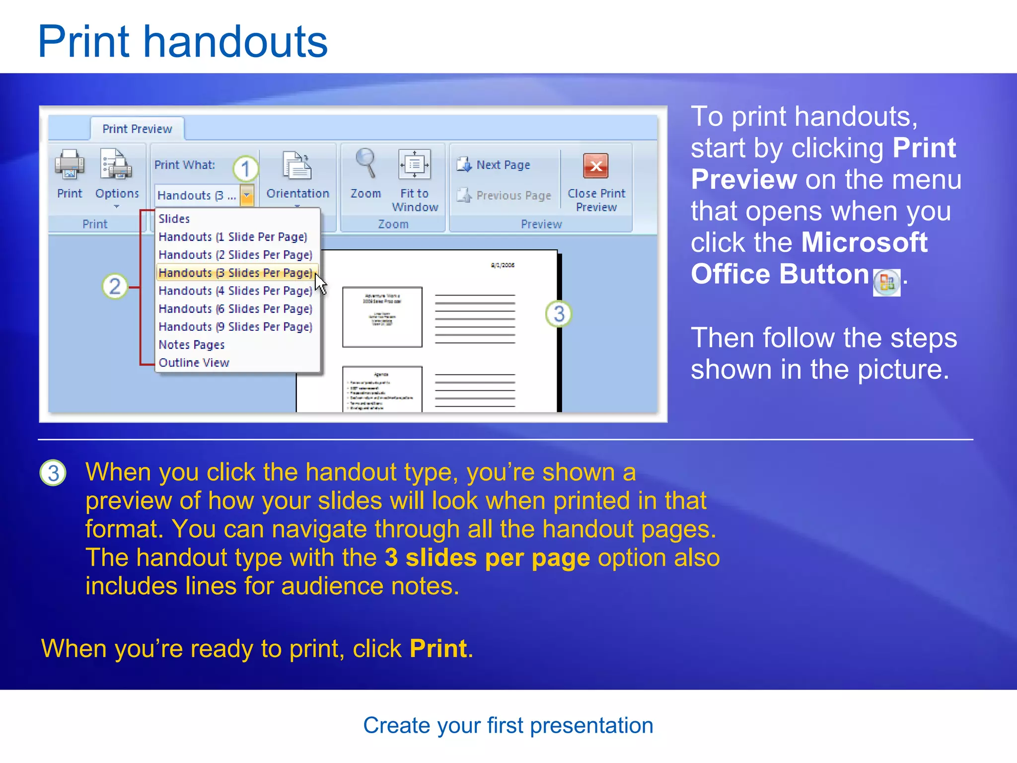 Print handouts To print handouts, start by clicking  Print Preview  on the menu that opens when you click the  Microsoft Office Button  . When you click the handout type, you’re shown a preview of how your slides will look when printed in that format. You can navigate through all the handout pages.   The handout type with the  3 slides per page  option also includes lines for audience notes.   Then follow the steps shown in the picture.  When you’re ready to print, click  Print .  