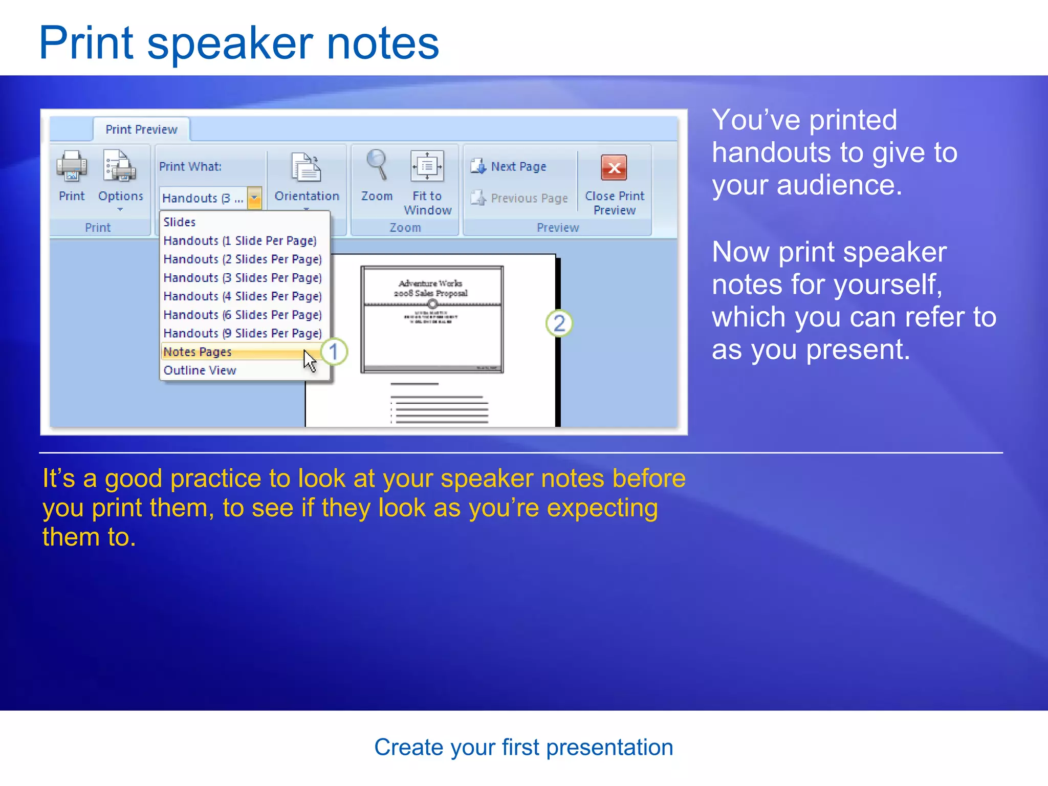 Print speaker notes You’ve printed handouts to give to your audience.  Now print speaker notes for yourself, which you can refer to as you present.  It’s a good practice to look at your speaker notes before you print them, to see if they look as you’re expecting them to.  