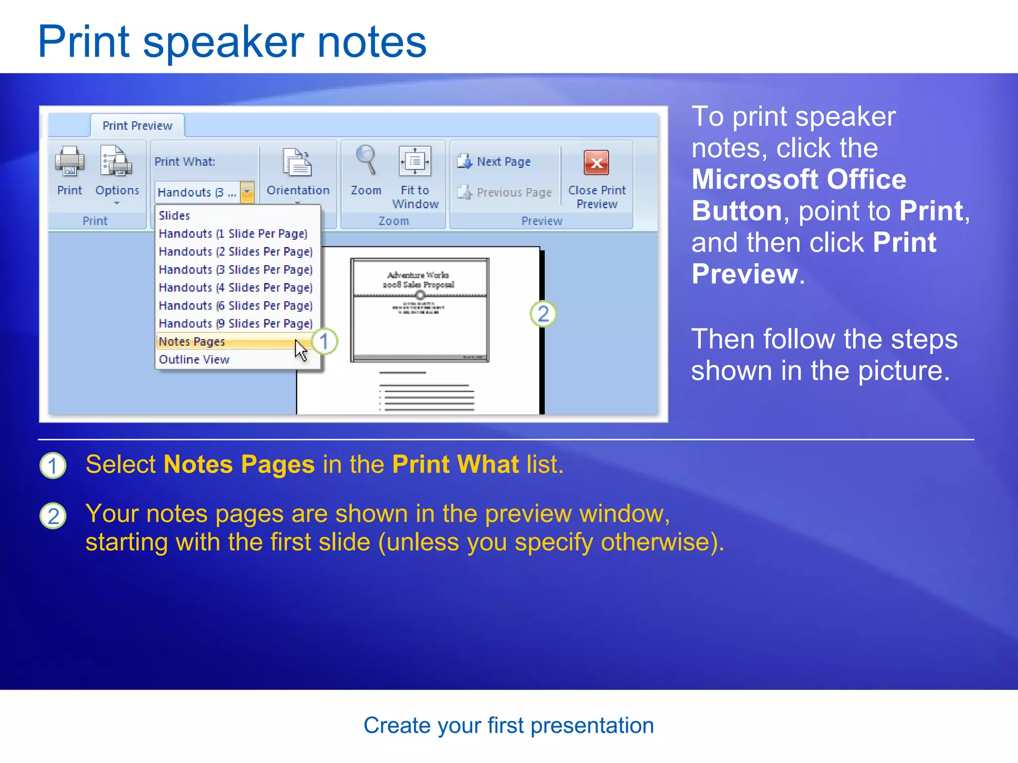 Print speaker notes To print speaker notes, click the  Microsoft Office Button , point to  Print , and then click  Print Preview . Select  Notes Pages  in the  Print What  list. Your notes pages are shown in the preview window, starting with the first slide (unless you specify otherwise). Then follow the steps shown in the picture.  