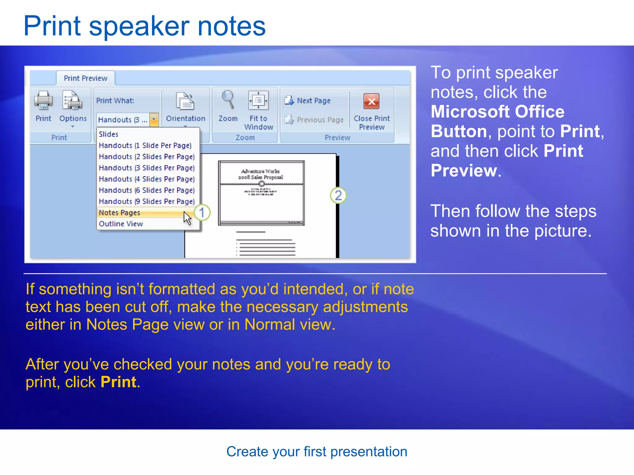 Print speaker notes If something isn’t formatted as you’d intended, or if note text has been cut off, make the necessary adjustments either in Notes Page view or in Normal view. After you’ve checked your notes and you’re ready to print, click  Print . To print speaker notes, click the  Microsoft Office Button , point to  Print , and then click  Print Preview . Then follow the steps shown in the picture.  