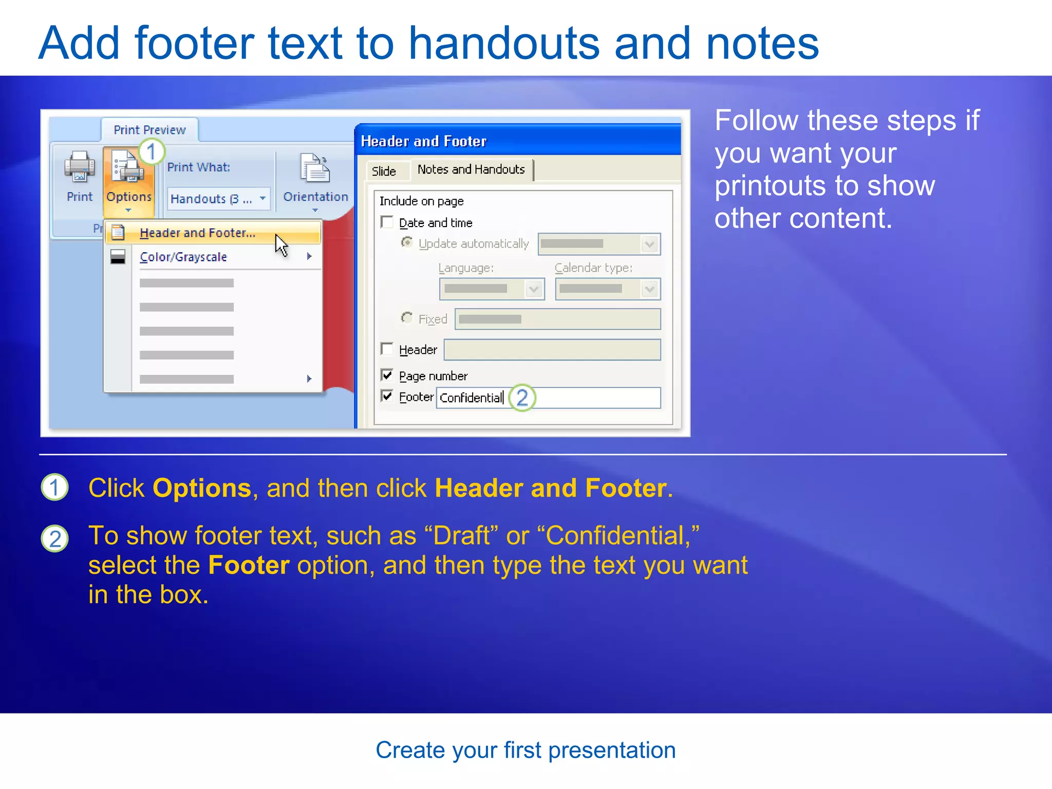 Add footer text to handouts and notes Follow these steps if you want your printouts to show other content.  Click  Options , and then click  Header and Footer .  To show footer text, such as “Draft” or “Confidential,” select the  Footer  option, and then type the text you want in the box.  