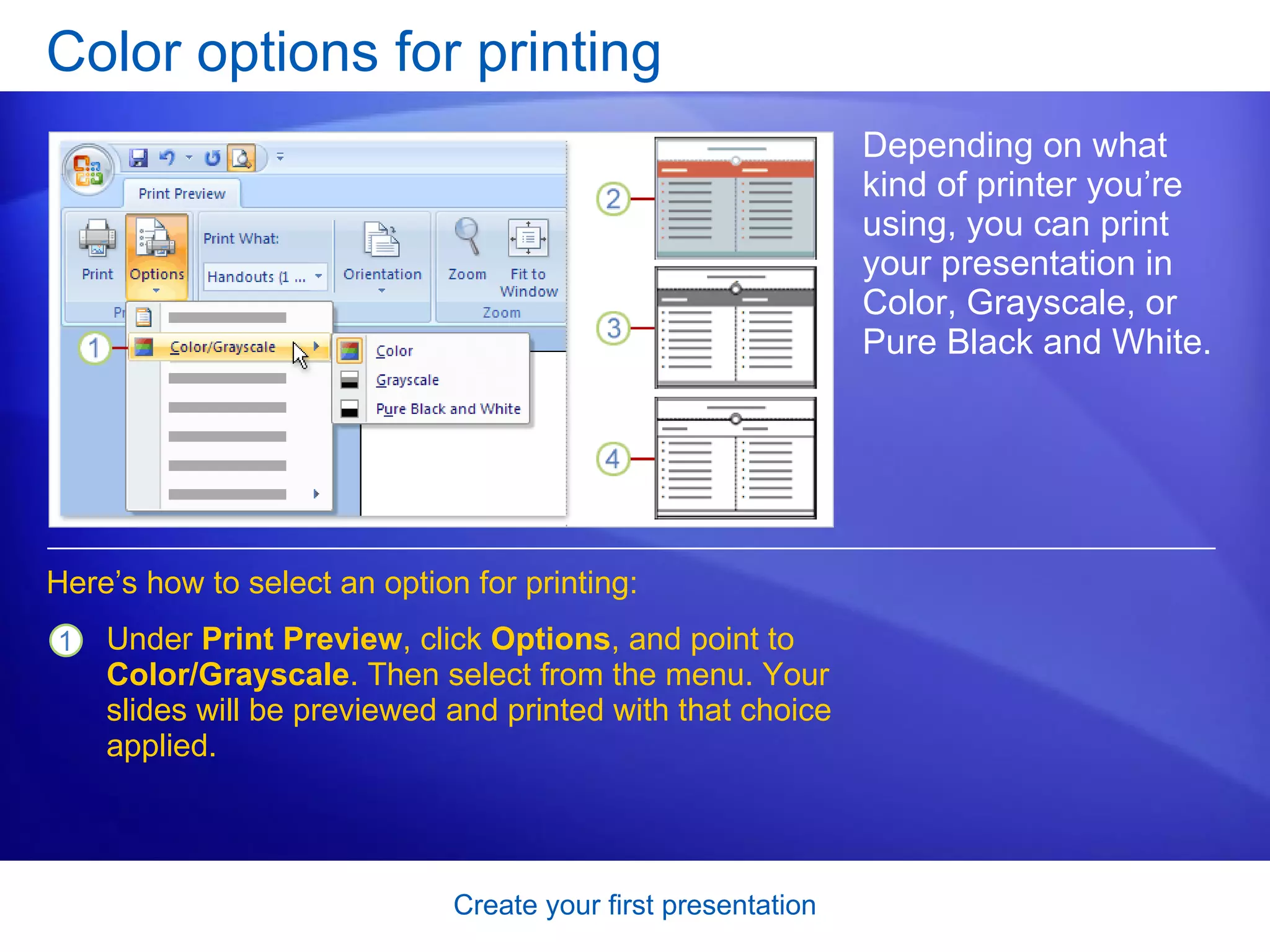 Color options for printing Depending on what kind of printer you’re using, you can print your presentation in Color, Grayscale, or Pure Black and White. Here’s how to select an option for printing: Under  Print Preview , click  Options , and point to  Color/Grayscale . Then select from the menu. Your slides will be previewed and printed with that choice applied.  