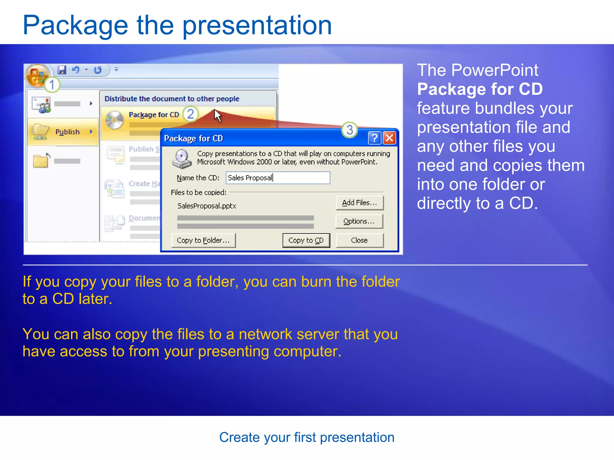 Package the presentation The PowerPoint  Package for CD  feature bundles your presentation file and any other files you need and copies them into one folder or directly to a CD.  If you copy your files to a folder, you can burn the folder to a CD later.  You can also copy the files to a network server that you have access to from your presenting computer. 