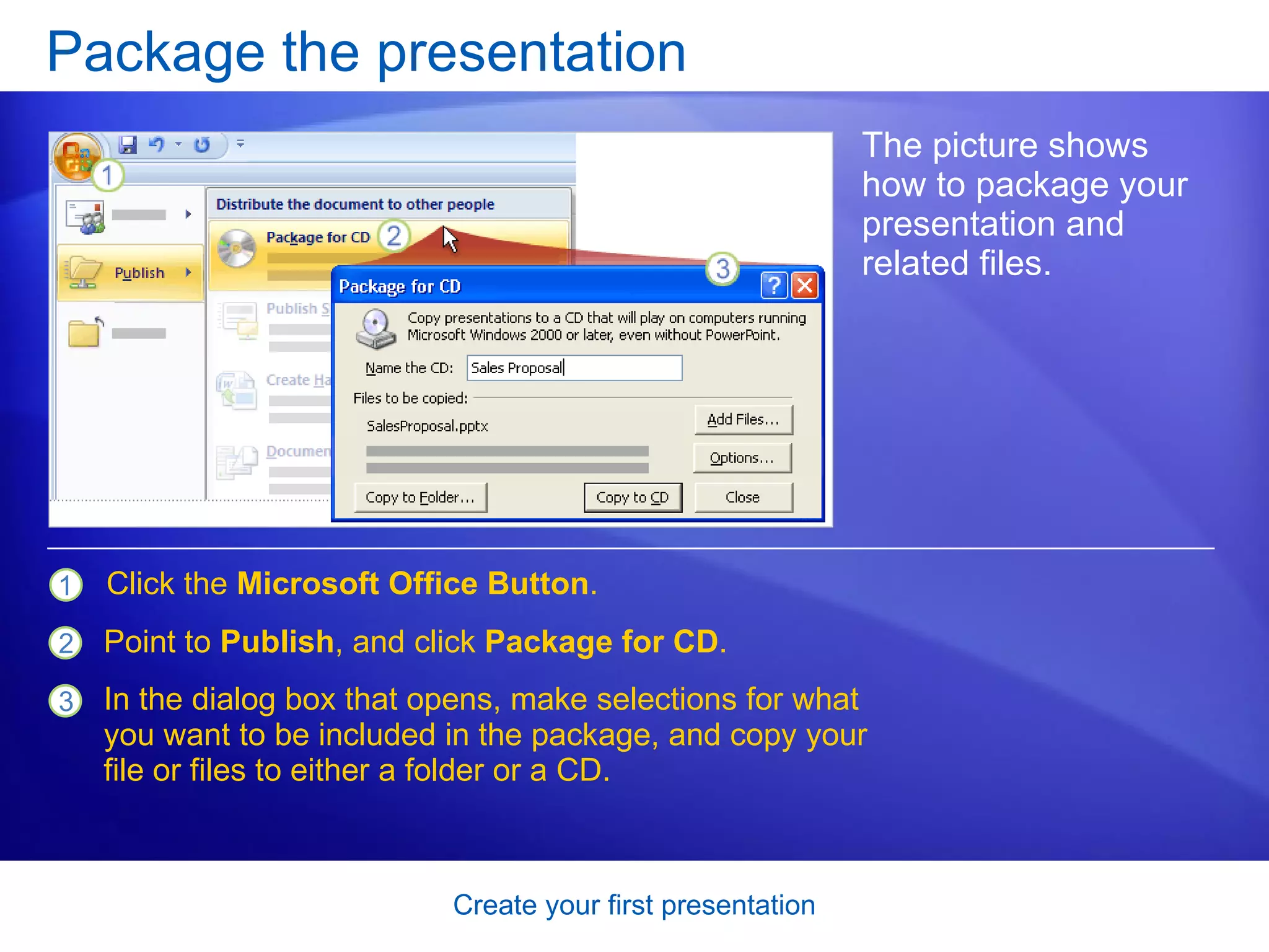 Package the presentation The picture shows how to package your presentation and related files.  Click the  Microsoft Office Button .  Point to  Publish , and click  Package for CD .  In the dialog box that opens, make selections for what you want to be included in the package, and copy your file or files to either a folder or a CD.  