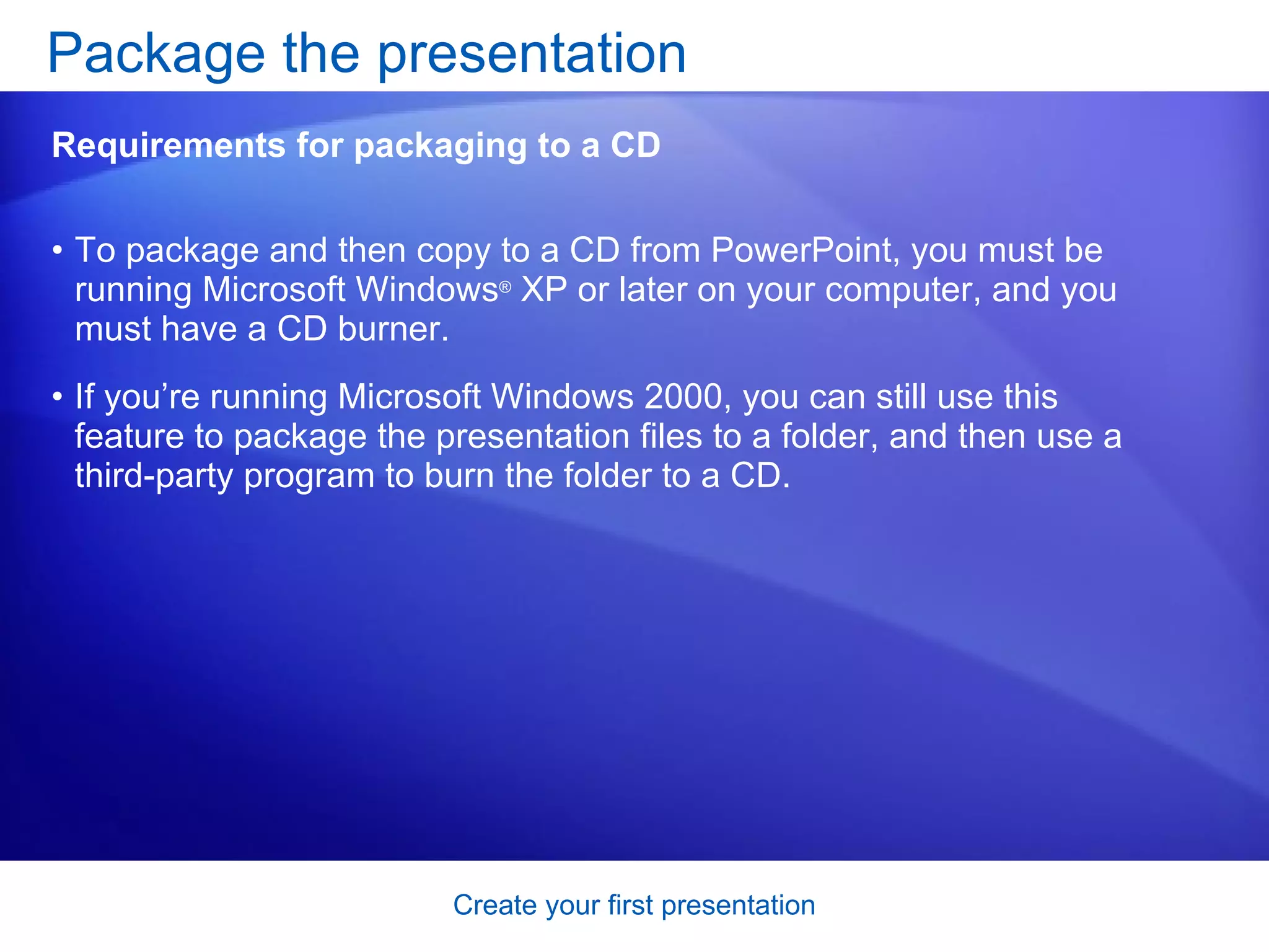 To package and then copy to a CD from PowerPoint, you must be running Microsoft Windows ®  XP or later on your computer, and you must have a CD burner.  If you’re running Microsoft Windows 2000, you can still use this feature to package the presentation files to a folder, and then use a third-party program to burn the folder to a CD. Package the presentation  Requirements for packaging to a CD 