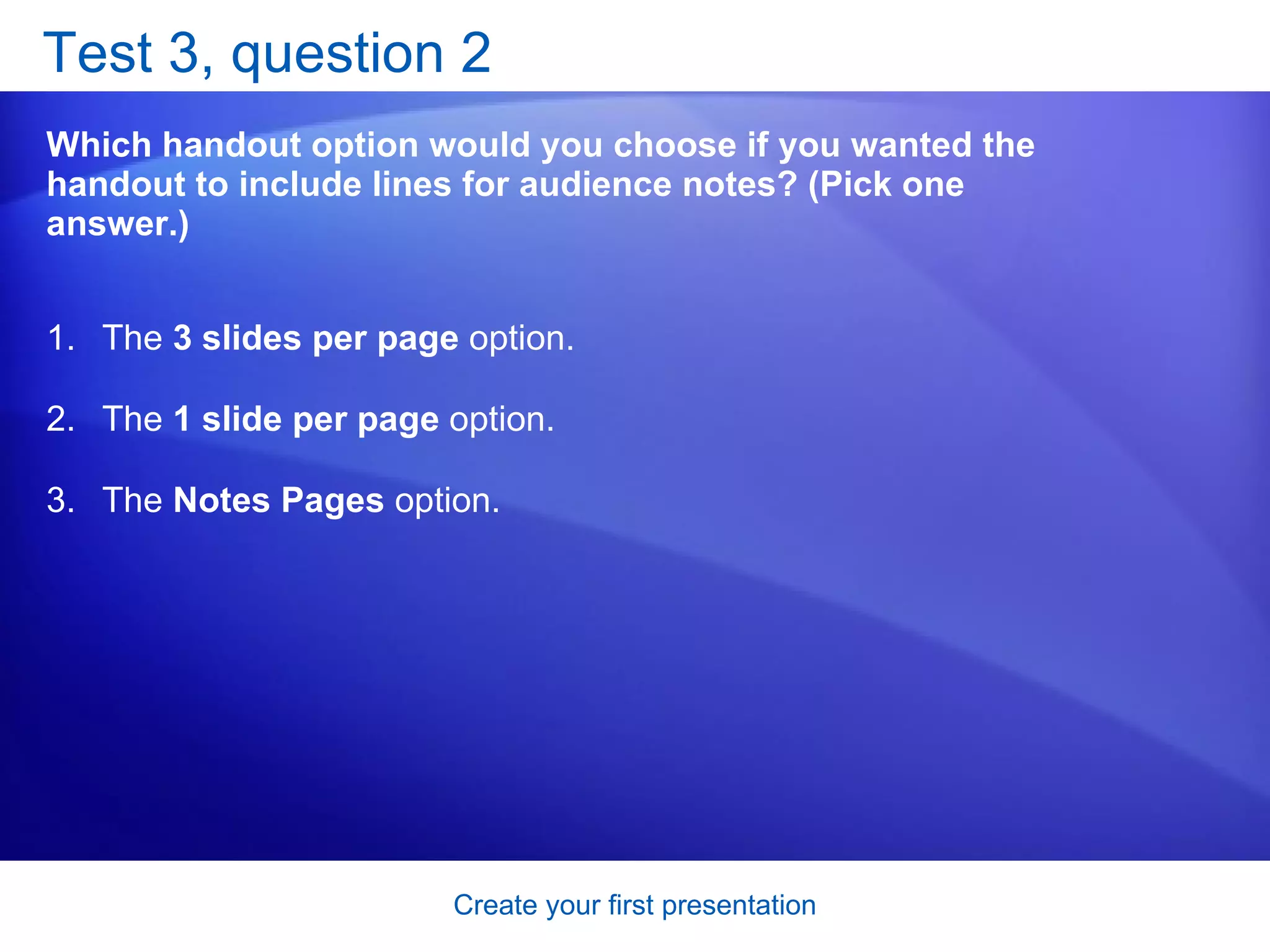 Test 3, question 2 Which handout option would you choose if you wanted the handout to include lines for audience notes? (Pick one answer.) The  3 slides per page  option.  The  1 slide per page  option.  The  Notes Pages  option.  
