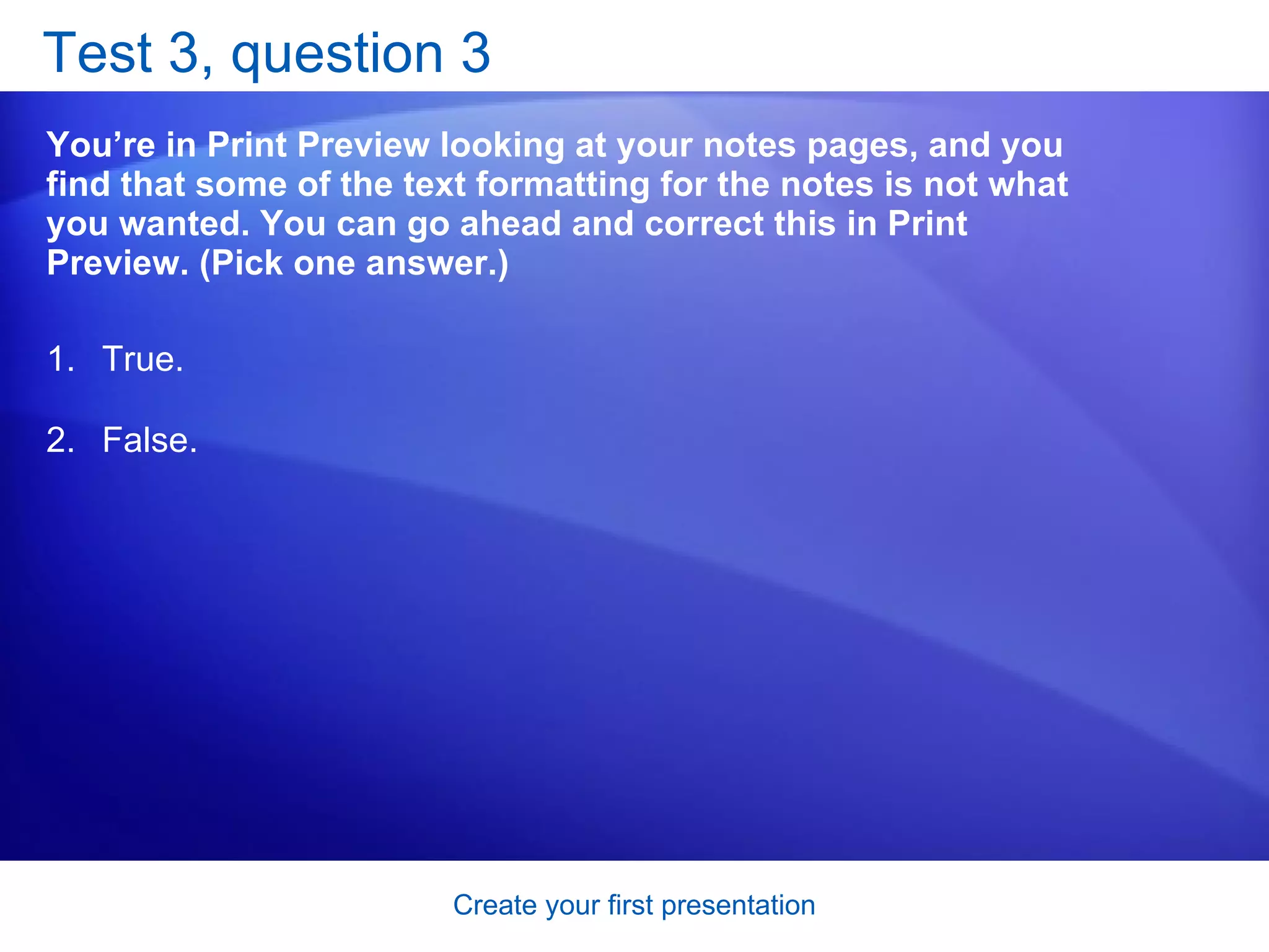 Test 3, question 3 You’re in Print Preview looking at your notes pages, and you find that some of the text formatting for the notes is not what you wanted. You can go ahead and correct this in Print Preview. (Pick one answer.) True. False.  