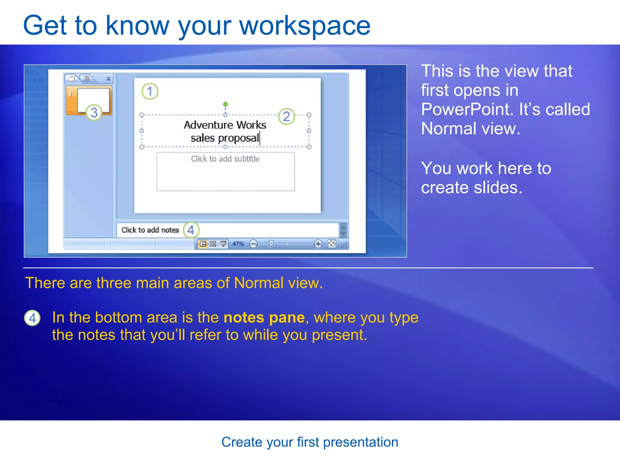 Get to know your workspace This is the view that first opens in PowerPoint. It’s called Normal view. You work here to create slides.  In the bottom area is the  notes pane , where you type the notes that you’ll refer to while you present.  There are three main areas of Normal view.  