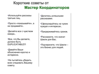 Короткие советы от    Мастер Координаторов   Используйте рассказы третьих лиц . Просто «показывайте», а не продавайте. . Делайте все с чувством юмора. . Все, что Вы делаете, должно быть  DUPLICATABLE!!! Давайте Ваши объяснения коротко и интересно . Не пытайтесь убедить всех следовать Вашему совету. Делитесь успешными рассказами. Сфокусируйтесь на чужих нуждах и интересах. . Придерживайтесь сроков. Расскажите, что значит Шакли для Вас . Подчеркните, что Шакли – это бизнес для людей . 