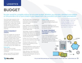 BUDGET
No plan would be complete without an accurate budget. Whether you provide a detailed cost analysis
or only provide a list of items billed to your department, be consistent and clear in your assumptions
well. Be sure to get a compprensive
quote from the venue so you aren’t
surprised by extras like internet
service or setup.
Food: Whether you are providing
breakfast, lunch or snacks for your
attendees, be sure to include these
in your overall costs.
Technology: Include any hardware or
software that needs to be purchased
or rented. Also include any additional
charges for dedicated bandwidth or
virtual training services.
Content: Any course content that
you purchase would be a direct cost.
Printing: Include costs for the
production and delivery of your
course materials.
Marketing Materials: Include costs for
any materials or services needed to
market your training
Other Services: If you need to hire
additional staff such as instructors
or instructional designers, be sure to
include their fees.
Indirect Costs
Staffing: Include salaries for
instructors or training department
staff
Productivity: Determine loss of
productivity costs while participants
are away at training
IS YOUR TRAINING
PROGRAM A PROFIT
CENTER?
If your training program is a profit
center, your will need to include
anticipated income in your budget.
You may also need to include
additional expenses for marketing
your training.
One of the major questions to be
answered when completing your
training plan is “How much will this
program cost?” Seems like a simple
enough exercise, but there are a
number of considerations involved
before you start preparing a list of
expenses.
DIRECT/INDIRECT
COSTS
Does your budget only include the
costs of tangible invoicable items,
or do you include the full cost of the
program including indrect costs?
This may depend on your company’s
accounting system. You may also
need to decide whether your budget
is an overall anticipated spend, or if
it’s broken out as a per student cost.
Direct Costs
Travel: Be sure to include
transportation, hotel, food and other
incidentals.
Venue: If you need to rent space
for your training, include this as
Pro-Tip: Hidden costs can
break a budget without
warning. Never assume
something is included until
you have it in writing.
13
Do you need help planning your training program? Call 877-226-7070 • www.mclabs.com
LOGISTICS
 