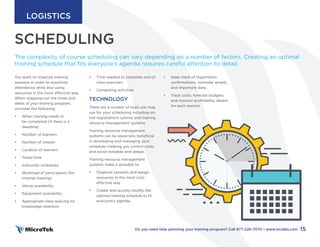 SCHEDULING
You want to organize training
sessions in order to maximize
attendance while also using
resources in the most effective way.
When mapping out the times and
dates of your training program,
consider the following:
• When training needs to
be completed (if there is a
deadline)
• Number of learners
• Number of classes
• Location of learners
• Travel time
• Instructor schedules
• Workload of participants (for
internal training)
• Venue availability
• Equipment availability
• Appropriate class spacing for
knowledge retention
The complexity of course scheduling can vary depending on a number of factors. Creating an optimal
training schedule that fits everyone’s agenda requires careful attention to detail.
SCHEDULING
• Time needed to complete out-of-
class exercises
• Competing activities
TECHNOLOGY
There are a number of tools you may
use for your scheduling including on-
line registrations sytems and training
resource management systems.
Training resource management
systems can be especially beneficial
in developing and managing your
schedule—helping you control costs
and avoid mistakes and delays.
Training resource management
systems make it possible to:
• Organize sessions and assign
resources in the most cost-
effective way
• Create and quickly modify the
optimal training schedule to fit
everyone’s agenda.
• Keep track of registration
confirmations, reminder emails,
and important data.
• Track costs, forecast budgets
and monitor profitability details
for each session
15
Do you need help planning your training program? Call 877-226-7070 • www.mclabs.com
LOGISTICS
 