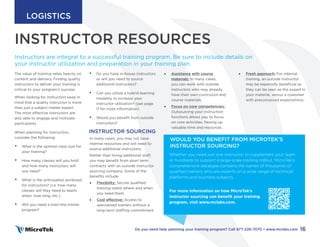 INSTRUCTOR RESOURCES
• Do you have in-house instructors
or will you need to source
additional instructors?
• Can you utilize a hybrid learning
modality to increase your
instructor utilization? (see page
11 for more information)
• Would you benefit from outside
instructors?
INSTRUCTOR SOURCING
In many cases, you may not have
internal resources and will need to
source additional instructors.
Rather than hiring additional staff,
you may benefit from short term
contracts with an outside instructor
sourcing company. Some of the
benefits include:
• Flexibility: Secure qualified
training talent where and when
you need them.
• Cost effective: Access to
specialized trainers without a
long-term staffing commitment.
The value of training relies heavily on
content and delivery. Finding quality
instructors to deliver your training is
critical to your program’s success.
When looking for instructors keep in
mind that a quality instructor is more
than just a subject matter expert.
The most effective instructors are
also able to engage and motivate
participants.
When planning for instructors,
consider the following:
• What is the optimal class size for
your training?
• How many classes will you hold
and how many instructors will
you need?
• What is the anticipated workload
for instructors? (i.e. how many
classes will they need to teach,
when, how long, etc.)
• Will you need a train-the-trainer
program?
INSTRUCTORS
Instructors are integral to a successful training program. Be sure to include details on
your instructor utilization and preparation in your training plan.
• Assistance with course
materials: In many cases,
you can work with outside
instructors who may already
have their own curriculum and
course materials.
• Focus on core competencies:
Outsourcing your instruction
functions allows you to focus
on core activities, freeing up
valuable time and resources.
Whether you need just one instructor to supplement your team
or hundreds to support a large-scale training rollout, MicroTek’s
comprehensive database contains the names of thousands of
qualified trainers who are experts on a wide range of technical
platforms and business subjects.
For more information on how MicroTek’s
instructor sourcing can benefit your training
program, visit www.mclabs.com.
WOULD YOU BENEFIT FROM MICROTEK’S
INSTRUCTOR SOURCING?
• Fresh approach: For internal
training, an outside instructor
may be especially beneficial as
they can be seen as the expert in
your material, versus a coworker
with preconceived expectations.
16
Do you need help planning your training program? Call 877-226-7070 • www.mclabs.com
LOGISTICS
 