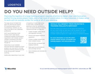 DO YOU NEED OUTSIDE HELP?
PART FOUR
The large amount of detail that
goes into planning the logistics
of a training program can be
overwhelming—whether you are
new to the field or are a seasoned
professional.
And if you’re planning a multi-
location event, tasks require
scheduling hundreds of participants,
negotiations with multiple vendors,
complex coordination and other
logistics you may not have even
thought of.
Depending on your available
resources and the complexity of your
program, you may want to consider
enlisting a training solutions provider
to be sure you don’t overlook
anything.
Additionally, depending on your area
of expertise, it might make sense
to work with a supplier for your
planning so that you can focus on
your core responsibilities. A training
outsource provider can help you:
• Create a budget, select venues
and negotiate contracts
• Procure and support technical
equipment
• Contact multiple vendors and
track multiple invoices
• Print and ship courseware and
badging materials
• Book guest accommodations
and concierge services
• Send schedules and reminders to
attendees
Planning the logistics of a large training program requires attention to detail, clear communication,
perfect timing across project tasks, and a high level of coordination. In many instances, it makes sense
to work with an outside vendor for some or all of your planning.
WOULD YOU BENEFIT FROM MICROTEK’S
TRAINING ROLLOUTS SERVICES?
MicroTek allows you to focus on the goals and objectives
for your event while we take care of all the details. Our team
supports large scale technical or non-technical events and
complex meeting logistics for single venues or multiple locations.
For more information on how MicroTek’s
training rollouts services can benefit your
training program, visit www.mclabs.com.
19
Do you need help planning your training program? Call 877-226-7070 • www.mclabs.com
LOGISTICS
 