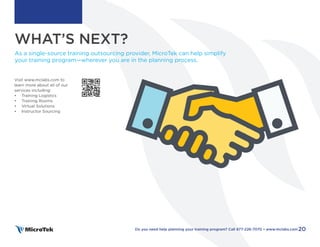 WHAT’S NEXT?
PART FOUR
As a single-source training outsourcing provider, MicroTek can help simplify
your training program—wherever you are in the planning process.
Visit www.mclabs.com to
learn more about all of our
services including:
• Training Logistics
• Training Rooms
• Virtual Solutions
• Instructor Sourcing
20
Do you need help planning your training program? Call 877-226-7070 • www.mclabs.com
 