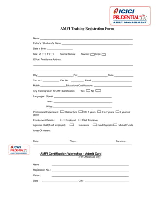 (Insert Date And Place here)
AMFI Training Registration Form
Name: ________________________________________________________________________
Father’s / Husband’s Name: _______________________________________________________
Date of Birth: ____________________
Sex: M F Marital Status : Married Single
Office / Residence Address:
______________________________________________________________________________
______________________________________________________________________________
City:____________________________Pin:________________________State:_______________
Tel. No.: _____________ Fax No.: __________ Email: _______________________________
Mobile ____________________Educational Qualifications: ______________________________
Any Training taken for AMFI Certification Yes No
Languages: Speak: _____________________________________________
Read: ______________________________________________
Write: ______________________________________________
Professional Experience: Below 3yrs 3 to 5 years 5 to 7 years 7 years &
above
Employment Details : Employed Self Employed
Agencies Held(if self employed): Insurance Fixed Deposits Mutual Funds
Areas Of interest:
Date: Place: Signature:
…………………………………………………………………………………………………………………
AMFI Certification Workshop - Admit Card
(For Official use only)
Name : ____________________________________________________________
Registration No. : ____________________________________________________________
Venue : ____________________________________________________________
Date : ____________________________ City : __________________________________
 