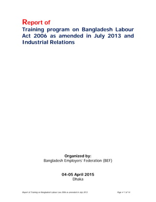 Report of Training on Bangladesh Labour Law 2006 as amended in July 2013 Page # 1 of 14
Report of
Training program on Bangladesh Labour
Act 2006 as amended in July 2013 and
Industrial Relations
Organized by:
Bangladesh Employers’ Federation (BEF)
04-05 April 2015
Dhaka
 