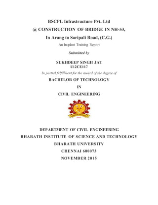 BSCPL Infrastructure Pvt. Ltd
@ CONSTRUCTION OF BRIDGE IN NH-53,
In Arang to Saripali Road, (C.G.)
An In-plant Training Report
Submitted by
SUKHDEEP SINGH JAT
U12CE117
In partial fulfillment for the award of the degree of
BACHELOR OF TECHNOLOGY
IN
CIVIL ENGINEERING
DEPARTMENT OF CIVIL ENGINEERING
BHARATH INSTITUTE OF SCIENCE AND TECHNOLOGY
BHARATH UNIVERSITY
CHENNAI 600073
NOVEMBER 2015
 
