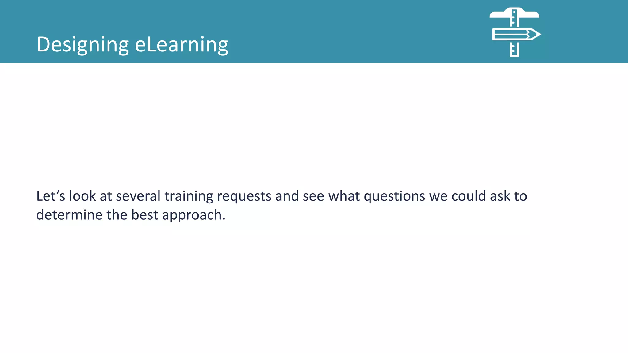Designing eLearning
Let’s look at several training requests and see what questions we could ask to
determine the best approach.
 