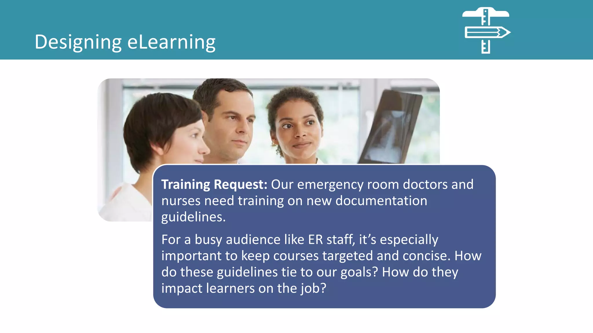 Designing eLearning
Training Request: Our emergency room doctors and
nurses need training on new documentation
guidelines.
For a busy audience like ER staff, it’s especially
important to keep courses targeted and concise. How
do these guidelines tie to our goals? How do they
impact learners on the job?
 