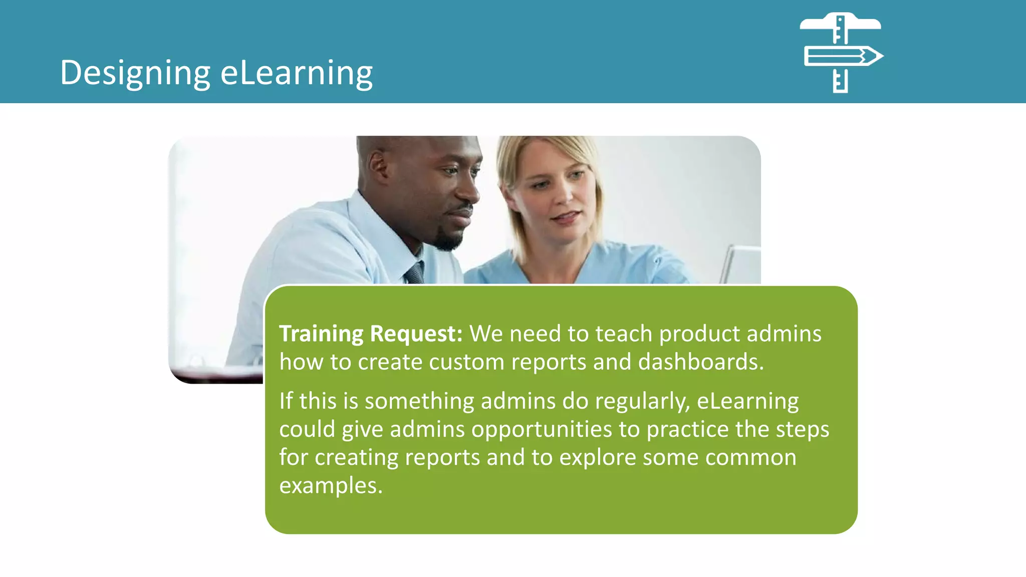 Designing eLearning
Training Request: We need to teach product admins
how to create custom reports and dashboards.
If this is something admins do regularly, eLearning
could give admins opportunities to practice the steps
for creating reports and to explore some common
examples.
 